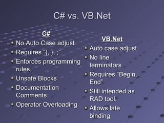C# vs. VB.Net
        C#
                             VB.Net
No Auto Case adjust
                       Auto case adjust
Requires “{, }, ;”
                       No line
Enforces programming
                       terminators
rules.
                       Requires “Begin,
Unsafe Blocks
                       End”
Documentation
                       Still intended as
Comments
                       RAD tool.
Operator Overloading
                       Allows late
                       binding
 