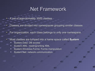 .Net Framework
A set of approximately 3500 classes.

Classes are divided into namespaces grouping similar classes.

For organization, each class belongs to only one namespace.

Most classes are lumped into a name space called System
   System.Data: DB access
   System.XML: reading/writing XML
   System.Windows.Forms: Forms manipulation
   System.Net: network communication.
 