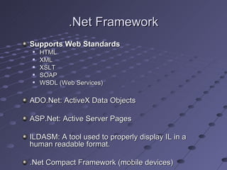 .Net Framework
Supports Web Standards
   HTML
   XML
   XSLT
   SOAP
   WSDL (Web Services)

ADO.Net: ActiveX Data Objects

ASP.Net: Active Server Pages

ILDASM: A tool used to properly display IL in a
human readable format.

.Net Compact Framework (mobile devices)
 