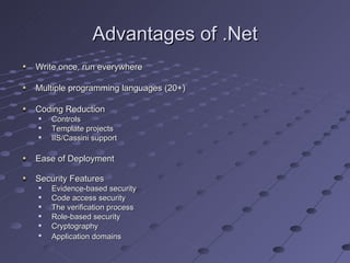 Advantages of .Net
Write once, run everywhere

Multiple programming languages (20+)

Coding Reduction
   Controls
   Template projects
   IIS/Cassini support

Ease of Deployment

Security Features
   Evidence-based security
   Code access security
   The verification process
   Role-based security
   Cryptography

    Application domains
 