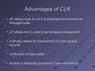 Advantages of CLR
JIT allows code to run in a protected environment as
managed code.

JIT allows the IL code to be hardware independent.

CLR also allows for enforcement of code access
security.

Verification of type safety.

Access to Metadata (enhanced Type Information)
 