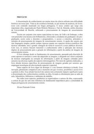 PREFÁCIO
A disseminação do conhecimento em muitas áreas da ciência enfrenta uma dificuldade
histórica em nosso país. Trata-se da existência limitada, ou até mesmo da ausência, de livrostexto com conteúdo atualizado em língua portuguesa. É nesse cenário que surge esta
importante obra, organizada por Paulo Roberto Meneses e Tati de Almeida, ambos docentes
da Universidade de Brasília, enfocando o processamento de imagens de sensoriamento
remoto.
Escrita em conjunto com outros especialistas no tema, da UnB e da Embrapa, a obra
vem preencher essa lacuna com brilhantismo, oferecendo a estudantes de graduação e de pósgraduação, assim como a docentes e pesquisadores, o acesso a conceitos, princípios e
métodos do processamento de imagens de sensoriamento remoto. A opção dos autores por
ima linguagem simples, porém sempre rigorosa quanto aos aspectos técnico-científicos das
técnicas abordadas, tem a grande vantagem de torná-lo acessível a esses públicos diversos.
Com isso, os autores buscam transmitir o conhecimento sobre a aplicação das técnicas
digitais de processamento para a geração de informações a partir da análise de imagens de
sensoriamento remoto.
O livro abrange desde os fundamentos do sensoriamento, passando pela descrição de
como operam os sensores e como são adquiridas as imagens, e chegando aos vários conjuntos
de técnicas empregadas na extração de informações a partir de imagens coletadas pelos
sensores nas diversas regiões do espectro eletromagnético. Por meio de capítulos dedicados, o
livro aborda técnicas específicas de processamento de imagens geradas por sensores que
empregam tecnologias de alta resolução espacial e espectral.
Outro aspecto do livro digno de destaque é o seu formato eletrônico (e-book). Essa
inovação, plenamente compatível com o momento em que vivemos, possibilita o acesso livre
e gratuito à obra. Essa atitude louvável dos autores terá certamente impacto significativo para
a disseminação dos conhecimentos contidos na obra, levando-os diretamente para as salas de
aula, laboratórios, bibliotecas e ambientes de trabalho.
Por todos esses aspectos, parabenizo os organizadores e autores da obra, expressando
a certeza de que ela será uma referência de fundamental importância para a comunidade de
língua portuguesa do sensoriamento remoto.
Álvaro Penteado Crósta

 