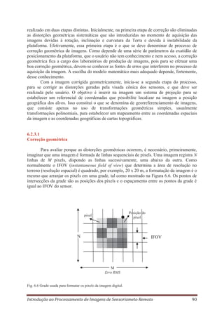 realizado em duas etapas distintas. Inicialmente, na primeira etapa de correção são eliminadas
as distorções geométricas sistemáticas que são introduzidas no momento de aquisição das
imagens devidas à rotação, inclinação e curvatura da Terra e devida à instabilidade da
plataforma. Efetivamente, essa primeira etapa é o que se deve denominar de processo de
correção geométrica de imagens. Como depende de uma série de parâmetros da exatidão de
posicionamento da plataforma, que o usuário não tem conhecimento e nem acesso, a correção
geométrica fica a cargo dos laboratórios de produção de imagens, pois para se efetuar uma
boa correção geométrica, devem-se conhecer as fontes de erros que interferem no processo de
aquisição da imagem. A escolha do modelo matemático mais adequado depende, fortemente,
desse conhecimento.
Com a imagem corrigida geometricamente, inicia-se a segunda etapa do processo,
para se corrigir as distorções geradas pela visada cônica dos sensores, e que deve ser
realizada pelo usuário. O objetivo é inserir na imagem um sistema de projeção para se
estabelecer um referencial de coordenadas que possibilite localizar na imagem a posição
geográfica dos alvos. Isso constitui o que se denomina de georreferenciamento de imagens,
que consiste apenas no uso de transformações geométricas simples, usualmente
transformações polinomiais, para estabelecer um mapeamento entre as coordenadas espaciais
da imagem e as coordenadas geográficas de cartas topográficas.

6.2.3.1
Correção geométrica
Para avaliar porque as distorções geométricas ocorrem, é necessário, primeiramente,
imaginar que uma imagem é formada de linhas sequenciais de pixels. Uma imagem registra N
linhas de M pixels, dispondo as linhas sucessivamente, uma abaixo da outra. Como
normalmente o IFOV (instantaneous field of view) que determina a área de resolução no
terreno (resolução espacial) é quadrado, por exemplo, 20 x 20 m, a formatação da imagem é o
mesmo que arranjar os pixels em uma grade, tal como mostrado na Figura 6.6. Os pontos de
intersecções da grade são as posições dos pixels e o espaçamento entre os pontos da grade é
igual ao IFOV do sensor.

Posição do
pixel

pixel

N

IFOV

M
Erro RMS

Fig. 6.6 Grade usada para formatar os pixels da imagem digital.

Introdução ao Processamento de Imagens de Sensoriameto Remoto

90

 