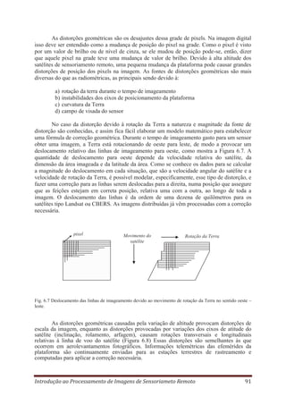 As distorções geométricas são os desajustes dessa grade de pixels. Na imagem digital
isso deve ser entendido como a mudança de posição do pixel na grade. Como o pixel é visto
por um valor de brilho ou de nível de cinza, se ele mudou de posição pode-se, então, dizer
que aquele pixel na grade teve uma mudança de valor de brilho. Devido à alta altitude dos
satélites de sensoriamento remoto, uma pequena mudança da plataforma pode causar grandes
distorções de posição dos pixels na imagem. As fontes de distorções geométricas são mais
diversas do que as radiométricas, as principais sendo devido à:
a)
b)
c)
d)

rotação da terra durante o tempo de imageamento
instabilidades dos eixos de posicionamento da plataforma
curvatura da Terra
campo de visada do sensor

No caso da distorção devido à rotação da Terra a natureza e magnitude da fonte de
distorção são conhecidas, e assim fica fácil elaborar um modelo matemático para estabelecer
uma fórmula de correção geométrica. Durante o tempo de imageamento gasto para um sensor
obter uma imagem, a Terra está rotacionando de oeste para leste, de modo a provocar um
deslocamento relativo das linhas de imageamento para oeste, como mostra a Figura 6.7. A
quantidade de deslocamento para oeste depende da velocidade relativa do satélite, da
dimensão da área imageada e da latitude da área. Como se conhece os dados para se calcular
a magnitude do deslocamento em cada situação, que são a velocidade angular do satélite e a
velocidade de rotação da Terra, é possível modelar, especificamente, esse tipo de distorção, e
fazer uma correção para as linhas serem deslocadas para a direita, numa posição que assegure
que as feições estejam em correta posição, relativa uma com a outra, ao longo de toda a
imagem. O deslocamento das linhas é da ordem de uma dezena de quilômetros para os
satélites tipo Landsat ou CBERS. As imagens distribuídas já vêm processadas com a correção
necessária.

pixel

Movimento do
satélite

Rotação da Terra

Fig. 6.7 Deslocamento das linhas de imageamento devido ao movimento de rotação da Terra no sentido oeste –
leste.

As distorções geométricas causadas pela variação de altitude provocam distorções de
escala da imagem, enquanto as distorções provocadas por variações dos eixos de atitude do
satélite (inclinação, rolamento, arfagem), causam rotações transversais e longitudinais
relativas à linha de voo do satélite (Figura 6.8) Essas distorções são semelhantes às que
ocorrem em aerolevantamentos fotográficos. Informações telemétricas das efemérides da
plataforma são continuamente enviadas para as estações terrestres de rastreamento e
computadas para aplicar a correção necessária.

Introdução ao Processamento de Imagens de Sensoriameto Remoto

91

 