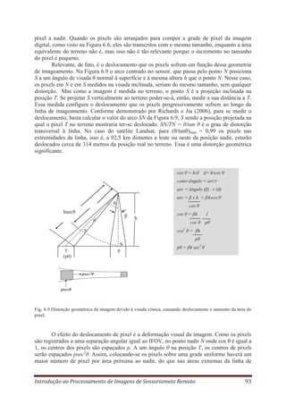 pixel a nadir. Quando os pixels são arranjados para compor a grade de pixel da imagem
digital, como visto na Figura 6.6, eles são transcritos com o mesmo tamanho, enquanto a área
equivalente do terreno não é, mas isso não é tão relevante porque o incremento no tamanho
do pixel é pequeno.
Relevante, de fato, é o deslocamento que os pixels sofrem em função dessa geometria
de imageamento. Na Figura 6.9 o arco centrado no sensor, que passa pelo ponto N posiciona
S a um ângulo de visada θ normal à superfície e à mesma altura h que o ponto N. Nesse caso,
os pixels em N e em S medidos na visada inclinada, seriam do mesmo tamanho, sem qualquer
distorção. Mas como a imagem é medida no terreno, o ponto S é a projeção inclinada na
posição T. Se projetar S verticalmente ao terreno poder-se-á, então, medir a sua distância a T.
Essa medida configura o deslocamento que os pixels progressivamente sofrem ao longo da
linha de imageamento. Conforme demonstrado por Richards e Jia (2006), para se medir o
deslocamento, basta calcular o valor do arco SN da Figura 6.9, S sendo a posição projetada na
qual o pixel T no terreno mostraria ter-se deslocado. SN/TN = θ/tan θ é o grau de distorção
transversal à linha. No caso do satélite Landsat, para (θ/tanθ)max = 0,99 os pixels nas
extremidades da linha, isso é, a 92,5 km distantes a leste ou oeste da posição nadir, estarão
deslocados cerca de 314 metros da posição real no terreno. Essa é uma distorção geométrica
significante.

cos θ = h/d d= h/cos θ
como ângulo = arc/r
arc = ângulo (β) . r (d)
arc = β x h = βhsecθ

θ

cos θ

hsecθ

β

d

h

cos θ = βh
cos θ

1
pθ

2

cos θ = βh

S

pθ
T
(pθ)

N
p

pθ = βh sec2 θ

Fig. 6.9 Distorção geométrica da imagem devido à visada cônica, causando deslocamento e aumento da área do
pixel.

O efeito do deslocamento de pixel é a deformação visual da imagem. Como os pixels
são registrados a uma separação angular igual ao IFOV, no ponto nadir N onde cos θ é igual a
1, os centros dos pixels são espaçados p. A um ângulo θ na posição T, os centros de pixels
serão espaçados psec2θ. Assim, colocando-se os pixels sobre uma grade uniforme haverá um
maior número de pixel por área próxima ao nadir, do que nas áreas extremas da linha de
Introdução ao Processamento de Imagens de Sensoriameto Remoto

93

 