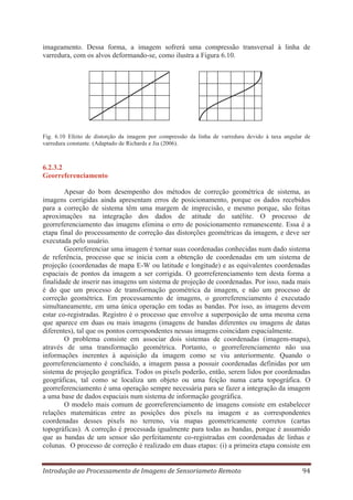 imageamento. Dessa forma, a imagem sofrerá uma compressão transversal à linha de
varredura, com os alvos deformando-se, como ilustra a Figura 6.10.

Fig. 6.10 Efeito de distorção da imagem por compressão da linha de varredura devido à taxa angular de
varredura constante. (Adaptado de Richards e Jia (2006).

6.2.3.2
Georreferenciamento
Apesar do bom desempenho dos métodos de correção geométrica de sistema, as
imagens corrigidas ainda apresentam erros de posicionamento, porque os dados recebidos
para a correção de sistema têm uma margem de imprecisão, e mesmo porque, são feitas
aproximações na integração dos dados de atitude do satélite. O processo de
georreferenciamento das imagens elimina o erro de posicionamento remanescente. Essa é a
etapa final do processamento de correção das distorções geométricas da imagem, e deve ser
executada pelo usuário.
Georreferenciar uma imagem é tornar suas coordenadas conhecidas num dado sistema
de referência, processo que se inicia com a obtenção de coordenadas em um sistema de
projeção (coordenadas de mapa E-W ou latitude e longitude) e as equivalentes coordenadas
espaciais de pontos da imagem a ser corrigida. O georreferenciamento tem desta forma a
finalidade de inserir nas imagens um sistema de projeção de coordenadas. Por isso, nada mais
é do que um processo de transformação geométrica da imagem, e não um processo de
correção geométrica. Em processamento de imagens, o georreferenciamento é executado
simultaneamente, em uma única operação em todas as bandas. Por isso, as imagens devem
estar co-registradas. Registro é o processo que envolve a superposição de uma mesma cena
que aparece em duas ou mais imagens (imagens de bandas diferentes ou imagens de datas
diferentes), tal que os pontos correspondentes nessas imagens coincidam espacialmente.
O problema consiste em associar dois sistemas de coordenadas (imagem-mapa),
através de uma transformação geométrica. Portanto, o georreferenciamento não usa
informações inerentes à aquisição da imagem como se viu anteriormente. Quando o
georreferenciamento é concluído, a imagem passa a possuir coordenadas definidas por um
sistema de projeção geográfica. Todos os pixels poderão, então, serem lidos por coordenadas
geográficas, tal como se localiza um objeto ou uma feição numa carta topográfica. O
georreferenciamento é uma operação sempre necessária para se fazer a integração da imagem
a uma base de dados espaciais num sistema de informação geográfica.
O modelo mais comum de georreferenciamento de imagens consiste em estabelecer
relações matemáticas entre as posições dos pixels na imagem e as correspondentes
coordenadas desses pixels no terreno, via mapas geometricamente corretos (cartas
topográficas). A correção é processada igualmente para todas as bandas, porque é assumido
que as bandas de um sensor são perfeitamente co-registradas em coordenadas de linhas e
colunas. O processo de correção é realizado em duas etapas: (i) a primeira etapa consiste em
Introdução ao Processamento de Imagens de Sensoriameto Remoto

94

 