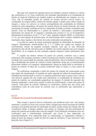 Para que esse sistema de equações possa ser montado é preciso conhecer os valores
dos coeficientes ai e bi. Esses coeficientes são estimados identificando-se as coordenadas de
feições no mapa de referência que também podem ser identificadas nas imagens, ou viceversa. São os chamados pontos de controle no terreno (ground control points). As
coordenadas de imagem (linha, coluna) são obtidas quando o usuário clica sobre a feição na
imagem, e anota, via software, os valores correspondentes das coordenadas de referência
sacadas de cartas topográficas. Os pontos de controle devem ser feições discretas, tais como
cruzamento de estrada, confluências de rios, interseções de linhas ou limites construídos pelo
homem. Uma vez determinados os n pontos de controle e selecionada a transformação
polinomial, um sistema de 2n equações é montado para resolver 6, 12, ou 20 parâmetros,
dependendo do polinômio ser de 1o, 2o ou 3o grau. Segundo Andrade (2000), os coeficientes
ai e bi, em uma equação do primeiro grau, ou transformação afim no plano, modelam duas
translações, duas rotações e dois fatores de escala, totalizando seis parâmetros.
A escolha da ordem da função polinomial depende da intensidade da distorção da
imagem. Normalmente, transformações de 1a e 2a ordem são usadas nas imagens de
sensoriamento remoto de pequena resolução espacial, visto que as suas distorções
geométricas não são tão relevantes para os trabalhos em escalas regionais que essas imagens
possibilitam. Já as imagens de alta resolução espacial requerem ordens polinomiais mais
altas.
É exigido um número mínimo de pontos de controle, conforme seja a ordem
polinomial, mas na prática aumentar o número de pontos de controle, aumenta a confiança no
resultado sem a necessidade de aumentar o grau do polinômio. Deve-se também ter em mente
que a distribuição dos pontos de controle é muito importante, desde que as transformações
polinomiais tendem a se comportar, adequadamente, apenas na região onde se encontram os
pontos de controle. O ideal são os pontos recobrirem todos os cantos e a área central da
imagem.
Os coeficientes computados a partir dos pontos de controle são armazenados como
uma matriz de transformação. O tamanho da matriz depende da ordem de transformação. A
finalidade da transformação é resolver as equações polinomiais para as quais existe o menor
erro possível, quando são elas usadas para transformar as coordenadas de referência dos
pontos de controle, em coordenadas geográficas da imagem. O método da regressão dos
mínimos quadrados é usado para calcular a matriz de transformação, a partir dos pontos de
controle. Cada ponto de controle influencia os coeficientes, mesmo que não exista uma
coincidência exata de cada ponto de controle com os coeficientes que representam o
polinômio.

6.2.3.3
Avaliação dos erros da transformação polinomial
Nem sempre é possível derivar coeficientes que produzem erros zero. Isto porque,
raramente, o usuário ao clicar com o mouse sobre a imagem para inserir um ponto de controle
consegue uma perfeita precisão da localização do ponto, porque muitas das feições não são
visualmente nítidas. E porque, também, nem sempre se consegue uma boa distribuição de
pontos de controle que recubra toda a área da imagem. Essas limitações introduzem erros nos
coeficientes para a transformação polinomial, que levam a uma imprecisão no
georreferenciamento. Essa imprecisão pode ser representada, se imaginarmos sobrepor a
grade de pixel da imagem à grade de pixel do mapa de referência. O que ocorreria é algo
parecido com a Figura 6.12.

Introdução ao Processamento de Imagens de Sensoriameto Remoto

96

 