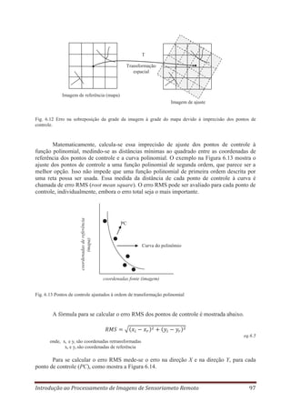 T
Transformação
espacial

Imagem de referência (mapa)
Imagem de ajuste

Fig. 6.12 Erro na sobreposição da grade da imagem à grade do mapa devido à imprecisão dos pontos de
controle.

coordenadas de referência
(mapa)

Matematicamente, calcula-se essa imprecisão de ajuste dos pontos de controle à
função polinomial, medindo-se as distâncias mínimas ao quadrado entre as coordenadas de
referência dos pontos de controle e a curva polinomial. O exemplo na Figura 6.13 mostra o
ajuste dos pontos de controle a uma função polinomial de segunda ordem, que parece ser a
melhor opção. Isso não impede que uma função polinomial de primeira ordem descrita por
uma reta possa ser usada. Essa medida da distância de cada ponto de controle à curva é
chamada de erro RMS (root mean square). O erro RMS pode ser avaliado para cada ponto de
controle, individualmente, embora o erro total seja o mais importante.

PC

Curva do polinômio

coordenadas fonte (imagem)
Fig. 6.13 Pontos de controle ajustados à ordem de transformação polinomial

A fórmula para se calcular o erro RMS dos pontos de controle é mostrada abaixo.

eq.6.5
onde, xi e yi são coordenadas retransformadas
xr e yr são coordenadas de referência

Para se calcular o erro RMS mede-se o erro na direção X e na direção Y, para cada
ponto de controle (PC), como mostra a Figura 6.14.
Introdução ao Processamento de Imagens de Sensoriameto Remoto

97

 