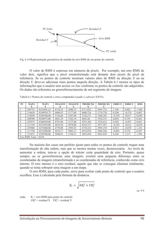 PC fonte

Residual X

Erro RMS

Residual Y

PC saída
Fig. 6.14 Representação geométrica da medida do erro RMS de um ponto de controle.

O valor de RMS é expresso em números de pixels. Por exemplo, um erro RMS de
valor dois, significa que o pixel retransformado está distante dois pixels do pixel de
referência. Se os pontos de controle mostram valores altos de RMS na direção X ou na
direção Y, deve-se adicionar mais pontos naquela direção. A Tabela 6.1 mostra os tipos de
informações que o usuário tem acesso on line conforme os pontos de controle são adquiridos.
Os dados são referentes ao georreferenciamento de um segmento de imagem.
Tabela 6.1 Pontos de controle e erros computados (usado o software ENVI).
PC

MAPA
X

MAPA
Y

1
205725
8252491,25
2
210650
8249958,75
3
218050
8249100,00
4
209500
8244975,00
5
207975
8246950,00
6
211750
8252959,00
7
207000
8255400,00
8
211750
8255200,00
9
215475
8249700,00
Erro RMS Total = 0,876

IMAGEM
X

IMAGEM
Y

PREDIÇÃO
X

PREDIÇÃO
Y

ERRO X

ERRO Y

4718,25
4880,43
5126,60
4841,29
4791,00
4918,50
4759,00
4919,17
5040,83

3090,75
3177,00
3207,00
3342,14
3277,00
3078,00
2995,83
3002,17
3184,33

4717,053
4880,726
5126,271
4841,44
4791,302
4918,317
4759,223
4919,076
5041,054

3091,732
3176,720
3206,383
3342,333
3276,412
3077,387
2995,159
3002,546
5041,054

1,196
0,296
-0,328
0,054
0,302
-0,182
0,923
-0,093
0,244

0,982
-0,279
-0,617
0,193
-0,587
-0,612
-0,670
0.376
1,215

RMS

1.548
0,407
0,699
0,201
0,661
0,639
1,141
0,387
1,296

Na maioria dos casos um perfeito ajuste para todos os pontos de controle requer uma
transformação de alta ordem, mas que se mostra muitas vezes, desnecessária. Ao invés de
aumentar a ordem, tem-se a opção de tolerar certa quantidade de erro. Portanto, quase
sempre, ao se georreferenciar uma imagem, existirá uma pequena diferença entre as
coordenadas da imagem retransformada e as coordenadas de referência, conhecido como erro
interno. O erro interno é o erro residual, aquele que não se consegue eliminar totalmente,
quando se tenta sobrepor uma imagem a um mapa.
O erro RMS, para cada ponto, serve para avaliar cada ponto de controle que o usuário
escolheu. Esse é calculado pela fórmula da distância.

eq. 6.6
onde,

= erro RMS para ponto de controle
= residual X
= residual Y

Introdução ao Processamento de Imagens de Sensoriameto Remoto

98

 