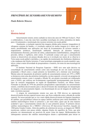 PRINCÍPIOS DE SENSORIAMENTO REMOTO
Paulo Roberto Meneses

1

1.1
História Inicial
Sensoriamento remoto, termo cunhado no início dos anos de 1960 por Evelyn L. Pruit
e colaboradores, é uma das mais bem sucedidas tecnologias de coleta automática de dados
para o levantamento e monitoração dos recursos terrestres em escala global.
Atualmente, a resolução espectral das imagens obtidas pelos sensores imageadores já
ultrapassa centenas de bandas, e a resolução espacial de muitas imagens já é maior que 1
metro, possibilitando suas aplicações nas áreas de levantamentos de recursos naturais e
mapeamentos temáticos, monitoração ambiental, detecção de desastres naturais,
desmatamentos florestais, previsões de safras, cadastramentos multifinalitários, cartografia de
precisão, defesa e vigilância, entre outras. O acelerado avanço com que o sensoriamento
remoto se desenvolveu em poucas décadas deve-se à revolução nos meios de se observar à
Terra numa escala global e periódica, e na rapidez da monitoração dos fenômenos dinâmicos
e das mudanças das feições terrestres. É uma tecnologia empregada em escala mundial e que,
talvez, reúna a maior diversidade de pesquisadores e usuários, em torno de uma tecnologia de
aplicação.
O Instituto Nacional de Pesquisas Espaciais - INPE teve uma ação decisiva na
consolidação do sensoriamento remoto como uma tecnologia de uso em escala nacional,
projetando o Brasil como a nação pioneira no hemisfério sul a dominar essa tecnologia.
Mesmo antes do lançamento do primeiro satélite de sensoriamento remoto em 1972, o INPE
se destacava como uma das primeiras instituições, na área espacial, a investir em pesquisas de
sensoriamento remoto, como é exemplo a Missão 96, um projeto executado em colaboração
com a NASA, que realizou um levantamento experimental aerotransportado com diversos
tipos de sensores imageadores na região do Quadrilátero Ferrífero, em Minas Gerais.
Formador na década de 1970 dos primeiros pesquisadores especializados em sensoriamento
remoto, contribuiu decisivamente para o desenvolvimento das metodologias de interpretação
de imagens e de processamento digital, e na disseminação do uso de imagens de satélite por
todo o território nacional.
A origem do sensoriamento remoto nos anos de 1960 deve-se ao espetacular
desenvolvimento da área espacial nesses anos, que ficou conhecida como a década da corrida
espacial. Foi nesse período que se viu o mais rápido desenvolvimento de foguetes lançadores
de satélites, que possibilitou colocar no espaço satélites artificiais para várias finalidades. Os
satélites meteorológicos foram os pioneiros e, por meio deles, quase que de uma maneira
acidental é que o sensoriamento remoto deu os seus primeiros passos. O primeiro desses
satélites meteorológicos foi o TIROS-1 (Television IR Operational Satellite), lançado em
1960 pelos Estados Unidos. Além dos padrões de cobertura de nuvens, as imagens do TIROS
mostravam, embora com pouca nitidez, algumas feições da superfície da Terra, que pela
primeira vez demonstraram ser possíveis de serem vistas do espaço. Melhoramentos dos
subsequentes sensores dos satélites meteorológicos deram a oportunidade para iniciar os

Introdução ao Processamento de Imagens de Sensoriameto Remoto

1

 