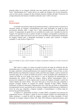 projeção plana ou em imagens cobrindo uma área grande para compensar a curvatura da
Terra. Transformações de 3a ordem devem ser usadas em imagens com severas distorções,
como as fotos aéreas e imagens de alta resolução espaciais tomadas off nadir. O processo de
corrigir distorções não lineares é também conhecido como “rubber sheeting”.

6.2.3.4
Reamostragem
Concluído essa primeira etapa do georreferenciamento, o próximo passo no processo é
encontrar pontos na imagem, correspondentes para cada localização na grade de pixel
previamente definida sobre o mapa. Isso é feito automaticamente sem interferência do
usuário. O espaçamento da grade deve ser escolhido de acordo com o tamanho do pixel da
imagem. Na suposição de que os pontos locados na imagem correspondem exatamente aos
centros de pixels, então esses pixels com seus valores de brilho são simplesmente transferidos
da imagem original para a apropriada localização na grade, para construir a imagem
corrigida. É o que mostra a Figura 6.16.

•

mapa

•

imagem

Fig. 6.16 Condição na qual os pixels alocados na imagem correspondem exatamente aos centros de pixel da
grade.

Mas como se espera, os centros da grade de pixels do mapa de referência não são
transferidos para a exata localização do centro de pixels na imagem. Isto é, a grade de pixel
do mapa, raramente, coincide perfeitamente com a grade da imagem. Como já visto, os erros
RMS calculam essa imprecisão. É preciso, então, encontrar uma solução, a qual se resume em
encontrar quais são os valores de brilho dos pixels a serem escolhidos para substituirem os
valores de brilho na nova grade. Essa técnica é o que se denomina de reamostragem ou
interpolação dos valores de brilho da imagem. Pode-se definir reamostragem como o
processo de extrapolar os valores digitais para os pixels da imagem corrigida, a partir dos
valores digitais dos pixels fontes. Isso quer dizer que os níveis de cinza que comporão a
imagem corrigida residem na imagem de entrada. Segundo D´Alge (2001), baseado,
fortemente, na idéia de otimização computacional, esta é uma fase que pode ser denominada
de mapeamento inverso, que permite que se retorne à imagem original para que se definam os
níveis de cinza que comporão a imagem corrigida. A reamostragem é a última etapa do
processo de georreferenciamento.
A Figura 6.17, apresentada em Brito e Coelho (2002), exemplifica esse processo de
mapeamento inverso. Na figura, a grade de pixel da imagem original está representada em
linhas contínuas e a grade de pixel da imagem corrigida em linhas tracejadas. O pixel
destacado na imagem original (coluna 430, linha 289) influencia radiometricamente, pelo
Introdução ao Processamento de Imagens de Sensoriameto Remoto

100

 