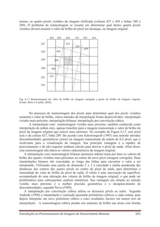 menos, os quatro pixels vizinhos da imagem retificada (colunas 427 e 428 e linhas 288 e
289). O problema da reamostragem se resume em determinar qual destes quatro pixels
vizinhos deverá assumir o valor de brilho do pixel em destaque, na imagem original.
428

429

430

431
428

429

288

288
289

291

433

427

287

290

432

289
290
291

292

Fig. 6.17 Reamostragem do valor de brilho da imagem corrigida a partir do brilho da imagem original.
(Fonte: Brito e Coelho, 2002).

No processo de reamostragem dos pixels para determinar qual dos pixels vizinhos
assumirá o valor de brilho, vários métodos de interpolação foram desenvolvidos: interpolação
vizinho mais próximo; interpolação bilinear; interpolação por convolução cúbica.
A interpolação com reamostragem vizinho mais próximo, também conhecida como
interpolação de ordem zero, apenas transfere para a imagem reamostrada o valor de brilho do
pixel da imagem original que estiver mais próximo. No exemplo da Figura 6.17, este pixel
será o da coluna 427, linha 289. De acordo com Schowengerdt (1997) este método introduz
descontinuidades geométricas (erros) na imagem reamostrada da ordem de 0,5 pixel, que é
irrelevante para a visualização da imagem. Sua principal vantagem é a rapidez de
processamento e de não requerer nenhum cálculo para derivar o pixel de saída. Além disso,
esta reamostragem não altera os valores radiométricos da imagem original.
A interpolação com reamostragem bilinear (primeira ordem) toma por base os valores de
brilho dos quatro vizinhos mais próximos ao centro do novo pixel (imagem corrigida). Duas
interpolações lineares são executadas ao longo das linhas para encontrar o valor a ser
interpolado. Utilizando uma janela de dimensão 2 x 2 é calculada a média ponderada das
distâncias dos centros dos quatro pixels ao centro do pixel de saída, para determinar a
intensidade do valor de brilho do pixel de saída. O efeito é uma suavização da superfície,
acompanhada de uma alteração dos valores de brilho da imagem original, o que pode ser
problemático para subsequentes análises numéricas. Sua vantagem em relação ao método
vizinho mais próximo é a melhor precisão geométrica e o desaparecimento de
descontinuidades, segundo Novo (1989).
A interpolação por convolução cúbica utiliza os dezesseis pixels ao redor. Segundo
Andrade (1998) a interpolação é realizada ajustando polinômios cúbicos a cada coluna, para
depois interpolar um novo polinômio cúbico a estes resultados. Incorre em menor erro de
interpolação. A reamostragem cúbica produz um aumento de brilho nas áreas com bordas
Introdução ao Processamento de Imagens de Sensoriameto Remoto

101

 
