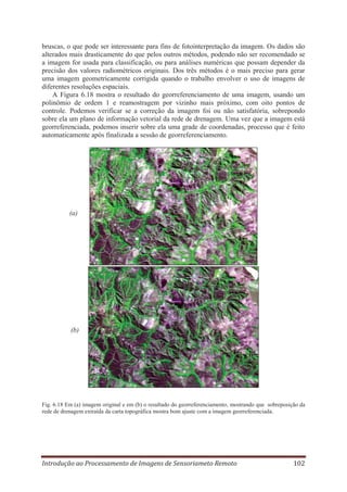 bruscas, o que pode ser interessante para fins de fotointerpretação da imagem. Os dados são
alterados mais drasticamente do que pelos outros métodos, podendo não ser recomendado se
a imagem for usada para classificação, ou para análises numéricas que possam depender da
precisão dos valores radiométricos originais. Dos três métodos é o mais preciso para gerar
uma imagem geometricamente corrigida quando o trabalho envolver o uso de imagens de
diferentes resoluções espaciais.
A Figura 6.18 mostra o resultado do georreferenciamento de uma imagem, usando um
polinômio de ordem 1 e reamostragem por vizinho mais próximo, com oito pontos de
controle. Podemos verificar se a correção da imagem foi ou não satisfatória, sobrepondo
sobre ela um plano de informação vetorial da rede de drenagem. Uma vez que a imagem está
georreferenciada, podemos inserir sobre ela uma grade de coordenadas, processo que é feito
automaticamente após finalizada a sessão de georreferenciamento.

(a)

(b)

Fig. 6.18 Em (a) imagem original e em (b) o resultado do georreferenciamento, mostrando que sobreposição da
rede de drenagem extraída da carta topográfica mostra bom ajuste com a imagem georreferenciada.

Introdução ao Processamento de Imagens de Sensoriameto Remoto

102

 