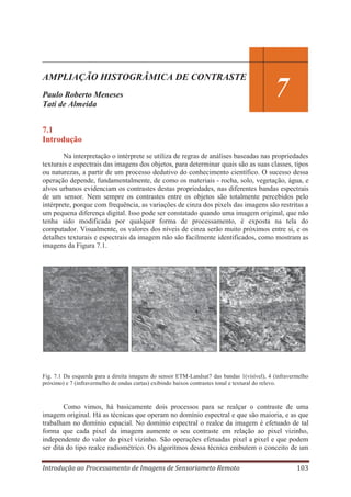 AMPLIAÇÃO HISTOGRÂMICA DE CONTRASTE
Paulo Roberto Meneses
Tati de Almeida

7

7.1
Introdução
Na interpretação o intérprete se utiliza de regras de análises baseadas nas propriedades
texturais e espectrais das imagens dos objetos, para determinar quais são as suas classes, tipos
ou naturezas, a partir de um processo dedutivo do conhecimento científico. O sucesso dessa
operação depende, fundamentalmente, de como os materiais - rocha, solo, vegetação, água, e
alvos urbanos evidenciam os contrastes destas propriedades, nas diferentes bandas espectrais
de um sensor. Nem sempre os contrastes entre os objetos são totalmente percebidos pelo
intérprete, porque com frequência, as variações de cinza dos pixels das imagens são restritas a
um pequena diferença digital. Isso pode ser constatado quando uma imagem original, que não
tenha sido modificada por qualquer forma de processamento, é exposta na tela do
computador. Visualmente, os valores dos níveis de cinza serão muito próximos entre si, e os
detalhes texturais e espectrais da imagem não são facilmente identificados, como mostram as
imagens da Figura 7.1.

Fig. 7.1 Da esquerda para a direita imagens do sensor ETM-Landsat7 das bandas 1(visível), 4 (infravermelho
próximo) e 7 (infravermelho de ondas curtas) exibindo baixos contrastes tonal e textural do relevo.

Como vimos, há basicamente dois processos para se realçar o contraste de uma
imagem original. Há as técnicas que operam no domínio espectral e que são maioria, e as que
trabalham no domínio espacial. No domínio espectral o realce da imagem é efetuado de tal
forma que cada pixel da imagem aumente o seu contraste em relação ao pixel vizinho,
independente do valor do pixel vizinho. São operações efetuadas pixel a pixel e que podem
ser dita do tipo realce radiométrico. Os algoritmos dessa técnica embutem o conceito de um
Introdução ao Processamento de Imagens de Sensoriameto Remoto

103

 