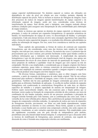 espaço espectral multidimensional. No domínio espacial os realces são efetuados em
dependência do valor do pixel em relação aos seus vizinhos, portanto, depende da
distribuição espacial dos pixels. Nela se incluem as técnicas de filtragens de imagens. Esses
dois processos de realces de imagens operam transformações do espaço espectral e da
informação espacial da imagem, sendo por isso, consideradas como técnicas de
transformação de espaço. Sem dúvida, para o intérprete, uma imagem realçada oferece
melhores condições para assegurar uma interpretação de alta confiabilidade para elaboração
de mapas temáticos.
Dentre as técnicas que operam no domínio do espaço espectral, se destacam como
principais: i) realce de contraste por expansões histogrâmicas; ii) operações aritméticas de
bandas; iii) transformações do espaço de cores; iv) descorrelação de bandas; v) principais
componentes. Cada uma dessas técnicas envolve uma concepção algorítmica bem específica
sobre a forma de realce espectral da imagem, e os resultados têm diferentes aplicabilidades na
análise da informação da imagem. Por isso, neste livro considerou-se tratá-las em capítulos
individuais.
Neste capítulo são apresentadas as formas de realces de contraste por expansões
histogrâmicas, que são consideradas como uma das técnicas mais simples de realce de
imagens, mas nem por isso, menos úteis e eficazes. Na maioria das vezes é o primeiro tipo de
processamento que se deve realizar, pois permite facilmente avaliar quais bandas contém as
melhores informações que o intérprete está interessado. A simplicidade das operações
histogrâmicas é que ela não promove uma transformação total da imagem, mas apenas um
reescalonamento dos níveis de cinza dentro do intervalo de quantização da imagem. Tem o
único propósito de melhorar a qualidade visual da imagem que será exposta na tela do
computador. Devido a sua simplicidade, e considerando que as imagens originais têm baixos
contrastes espectrais, quase todos os sistemas comerciais de processamentos de imagens
acionam uma ampliação de contraste automático quando a imagem original é carregada na
tela, a fim de produzir uma imagem com forte impacto visual.
Há diversas formas, matemáticas e estatísticas, para se obter imagens com bons
contrastes, a partir da expansão do histograma de cada banda original. Não há um esforço
intencional para melhorar a fidelidade da imagem, como é feito na correção das distorções
geométricas. Também não há uma qualidade de imagem contrastada que possa servir de
padrão para as diferentes finalidades de aplicação. A escolha do melhor método de expansão
histogrâmica está condicionada às características fisiográficas de cada área, ao objetivo
específico do trabalho e à própria capacidade do analista em interpretação de imagem.
Embora sejam razoavelmente simples, elas são essenciais para a função prática que se
destinam: serem usadas na formação de composições coloridas de alto contraste, por meio da
combinação de três bandas realçadas, através de um processo semelhante à percepção da
imagem colorida formada pela visão humana, com as combinações das cores azul, verde e
vermelha da luz solar refletida pelos objetos. Daí a preferência de qualquer fotointérprete por
imagens de composições coloridas realçadas. As operações de realces por meio de expansões
de histogramas deverão, previamente, ser feitas em cada banda separadamente, sempre
procurando aumentar ao máximo os seus contrastes. Dessa forma, quando as cores forem
destinadas a essas bandas para se construir uma composição colorida, elas serão capazes de
evidenciar, visualmente, as sutis variações espectrais dos materiais. Pela simplicidade como
são rapidamente executadas com um grau elevado de independência pelo analista,
possibilitam uma alta interatividade homem-máquina. É compreensível que a discussão sobre
as técnicas de modificação de histogramas, para aumento de contraste, seja seguida da
discussão de como é formada uma composição colorida com multibandas.

Introdução ao Processamento de Imagens de Sensoriameto Remoto

104

 