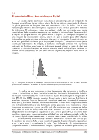 7.2
Representação Histogrâmica da Imagem Digital

Freqüência ou número

Os valores digitais das bandas individuais de um sensor podem ser computados na
forma de um gráfico de barras, onde as alturas das barras indicam a quantidade de números
de pixels presentes na imagem, com um determinado valor de brilho. Isso é uma
representação estatística da distribuição de frequências de uma variável quantitativa na forma
de histograma. O histograma é usado em qualquer estudo para representar uma grande
quantidade de dados numéricos, como meio para analisar as informações de forma mais fácil
e simples, do que por meio de uma grande tabela. A Figura 7.2 é um típico histograma de
uma imagem de sensoriamento remoto, através do qual o usuário pode obter algumas
informações que estão contidas na imagem, tais como, a intensidade de contraste entre os
alvos ou a quantidade de classes que a imagem pode distinguir. O histograma contém apenas
informação radiométrica da imagem, e nenhuma informação espacial. Um experiente
intérprete, ao localizar uma barra no histograma, poderá estimar a classe de alvo que
representa e a área total ocupada na imagem, mas não saberá onde o alvo se encontra, ou
mesmo, se está concentrado em uma única área ou disperso em pequenas áreas através da
imagem.

0

128

Fig. 7.2 Histograma da imagem de uma banda com os valores de brilho ou níveis de cinza no eixo X definidos
pela resolução radiométrica do sensor e no eixo Y o número de pixels por classe de brilho.

A análise de um histograma envolve basicamente três parâmetros: a tendência
central, a variabilidade e a forma. A tendência central da distribuição de frequências de brilho
da imagem é caracterizada pelo valor do intervalo digital de quantização da imagem (ex. 8
bits=256, 10 bits=1024). Uma das maneiras de representar o que é típico da distribuição é
através do valor mais frequente da variável, chamado de moda, que corresponde à barra mais
alta ("pico"), e do valor da média da variável amostrada. Média e moda se igualam somente
se o histograma for análogo a uma distribuição normal gaussiana, o que raramente se vê nas
imagens de sensoriamento remoto. A média está relacionada com uma grandeza que indica
algo sobre o nível de reflectância dos alvos presentes na cena. Para se descrever
adequadamente a distribuição de frequências de uma variável quantitativa, é necessário dizer,
também, o quanto esses valores variam (variabilidade), ou seja, quão dispersos eles estão. Se
os valores digitais estão concentrados, a imagem mostra pouca variabilidade de brilho.
Estatisticamente, a variabilidade é a medida da variância, a qual dá uma idéia de qual
é o contraste da imagem. Sabe-se que o contraste depende do comportamento espectral dos
alvos, e varia com o comprimento de onda. Essas informações são automaticamente
computadas durante o processamento da imagem, e podem ser acessadas pelo usuário, em
Introdução ao Processamento de Imagens de Sensoriameto Remoto

105

 