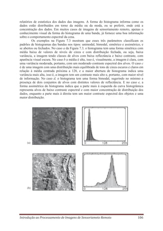 relatórios de estatística dos dados das imagens. A forma do histograma informa como os
dados estão distribuídos em torno da média ou da moda, ou se preferir, onde está a
concentração dos dados. Em muitos casos de imagens de sensoriamento remoto, apenas o
conhecimento visual da forma do histograma de uma banda, já fornece uma boa informação
sobre o comportamento espectral da cena.
Os exemplos na Figura 7.3 mostram que esses três parâmetros classificam os
padrões de histogramas das bandas nos tipos: unimodal, bimodal, simétrico e assimétrico, e
se abertos ou fechados. No caso a da Figura 7.3, o histograma tem uma forma simétrica com
média baixa de valores de níveis de cinza e com distribuição fechada, ou seja, baixa
variância, a imagem tendo classes de alvos com baixa reflectância e baixo contraste, com
aparência visual escura. No caso b a média é alta, isso é, visualmente, a imagem é clara, com
uma variância moderada, portanto, com um moderado contraste espectral dos alvos. O caso c
é de uma imagem com uma distribuição mais equilibrada de tons de cinza escuros e claros em
relação à média centrada próxima a 128, e a maior abertura de histograma indica uma
variância mais alta, isso é, a imagem tem um contraste mais alto e, portanto, com maior nível
de informação. No caso d, o histograma tem uma forma bimodal, sugerindo no mínimo a
presença de dois conjuntos de alvos com distintos valores de reflectância. E no caso e, a
forma assimétrica do histograma indica que a parte mais à esquerda da curva histogrâmica
representa alvos de baixo contraste espectral e com maior concentração de distribuição dos
dados, enquanto a parte mais à direita tem um maior contraste espectral dos objetos e uma
maior distribuição.

(a)

(b)

Introdução ao Processamento de Imagens de Sensoriameto Remoto

106

 