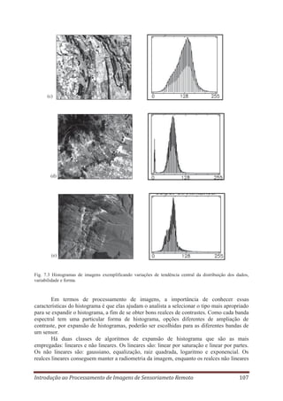 (c)

(d)

(e)

Fig. 7.3 Histogramas de imagens exemplificando variações de tendência central da distribuição dos dados,
variabilidade e forma.

Em termos de processamento de imagens, a importância de conhecer essas
características do histograma é que elas ajudam o analista a selecionar o tipo mais apropriado
para se expandir o histograma, a fim de se obter bons realces de contrastes. Como cada banda
espectral tem uma particular forma de histograma, opções diferentes de ampliação de
contraste, por expansão de histogramas, poderão ser escolhidas para as diferentes bandas de
um sensor.
Há duas classes de algoritmos de expansão de histograma que são as mais
empregadas: lineares e não lineares. Os lineares são: linear por saturação e linear por partes.
Os não lineares são: gaussiano, equalização, raiz quadrada, logaritmo e exponencial. Os
realces lineares conseguem manter a radiometria da imagem, enquanto os realces não lineares
Introdução ao Processamento de Imagens de Sensoriameto Remoto

107

 