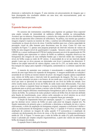distorcem a radiometria da imagem. É uma máxima em processamento de imagens que o
bom desempenho dos resultados obtidos em uma área, não necessariamente, pode ser
reproduzível para outras áreas.

7.3
Expansão linear por saturação
Os sensores são instrumentos concebidos para registrar em qualquer faixa espectral
uma ampla variação de intensidade de radiância refletida, emitida ou retroespalhada.
Acontece que na natureza, frequentemente, a maioria dos conjuntos de alvos distribuídos em
uma área não apresenta altos contrastes de reflectância. Na prática, isso mostra que quando a
imagem original é exposta no monitor de vídeo, o analista tem dificuldades para discriminar
visualmente as classes de níveis de cinza. Contribui também para isso, a baixa capacidade de
percepção visual do olho humano para discriminar tons de cinza. Como foi visto nos
exemplos da Figura 7.3, apenas uma pequena proporção do intervalo máximo de valores de
brilho de uma imagem (nível de quantização) é ocupada. Sensores como a câmera CCD do
CBERS ou o sensor multiespectral ETM do Landsat possuem um nível de quantização de 256
valores digitais para representar os valores de brilho ou radiância, enquanto observa-se nos
histogramas das imagens de suas múltiplas bandas que o intervalo médio das variações de
níveis de brilho ocupa ao redor de 60 valores. A necessidade de se ter um intervalo digital
grande é para que os alvos possam ser detectados sem levar à saturação dos detectores. E
tendo-se um amplo intervalo de valores digitais, como de 0 a 255, ou ainda maior, há uma
boa margem de espaço para expandir o histograma, aumentando-se o contraste espectral dos
alvos.
A maneira de aumentar esse contraste é reescalonando a amplitude de cada pixel
através de uma regra básica de expansão de histograma. A imagem modificada ou realçada é
assumida de ser restrita ao mesmo número de pixel s da imagem original, apenas expandindo
seus valores de brilho para o intervalo total de quantização da imagem. Por isso, o que se
realiza é uma saturação em preto e em branco, de um modo que o nível de brilho de saída é o
nível que mais se aproxima do exato mapeamento de um nível de brilho de entrada. Esse
efeito resulta numa escala de níveis de brilho de saída muito mais diferenciados. Fica claro
que ao se efetuar a expansão linear na imagem, a mesma intensidade de expansão é aplicada
igualmente para os pixels que tenham o mesmo valor de brilho, o que significa ser impossível
aplicar numa imagem diferentes transformações histogrâmicas para as áreas com os mesmos
valores de brilho. Se acontecer do realce produzir valores de brilho fora do intervalo definido
pela função de transformação, esses valores serão saturados ao nível máximo ou ao nível
mínimo permitido, e por isso é dito ser realce ou expansão linear por saturação.
A função de mapeamento linear por saturação, equação 7.1, é uma função de 1º grau
que faz destinar novos valores de brilho (y) para cada pixel da imagem original (fx). Na
função matemática de primeiro grau o coeficiente a determina a inclinação da reta e exerce,
efetivamente, o efeito de ampliação do histograma original, enquanto o coeficiente b define o
offset ou deslocamento do histograma à origem. Para a>1 quando b=0 tem-se somente uma
ampliação de contraste na imagem de saída; quando b>0 acrescenta-se à ampliação de
contraste um deslocamento dos níveis de cinza, a fim de centralizar o histograma próximo à
média de 128. A Figura 7.4 mostra que o valor de brilho de saída (Vs) pela transformação
linear é calculado por simples relações trigonométricas, a partir dos valores do intervalo de
brilho da imagem de entrada.
A equação linear é dada pela fórmula:

Introdução ao Processamento de Imagens de Sensoriameto Remoto

108

 