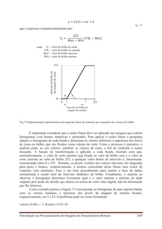 eq. 7.1

que é expressa computacionalmente por:

onde,

= valor de brilho de saída
= valor de brilho de entrada
= valor de brilho máximo
= valor de brilho mínimo

intervalo de brilho de
da imagem de saída

255

a

b
0
0

255
40

185

intervalo de brilho da
imagem de entrada

Fig.7.4 Representação trigonométrica da expansão linear de contraste por saturação dos valores de brilho.

É importante considerar que o realce linear deve ser aplicado nas imagens que exibem
histogramas com formas simétricas e unimodais. Para aplicar o realce linear o programa
adquire o histograma de cada banda e determina os valores inferiores e superiores dos níveis
de cinza ou brilho, que são fixados como valores de corte. Como o processo é interativo, o
analista pode, ao seu critério, redefinir os valores de corte, a fim de controlar o realce
desejado. A função de transformação é aplicada a cada banda, fazendo com que,
automaticamente, o valor de corte mínimo seja fixado ao valor de brilho zero e o valor de
corte máximo ao valor de brilho 255, e qualquer valor dentro do intervalo é, linearmente,
reescalonado entre 0 e 255. Portanto, os pixels vizinhos aos valores min-max são mapeadas
para preto e branco, respectivamente, a técnica consistindo desta forma num realce de
contraste com saturação. Esse é um bom procedimento para manter a base de dados
normalizada à escala total do intervalo dinâmico de brilho. Usualmente, o analista ao
observar o histograma determina livremente qual é o valor mínimo e máximo do dado
original, pois pode ele decidir que abaixo ou acima de certo valor digital, não há informação
que lhe interesse.
Como exemplo prático a Figura 7.5 corresponde ao histograma de uma suposta banda,
com os valores mínimos e máximos dos pixels da imagem de entrada fixados,
respectivamente, em 5 e 25. O problema pode ser assim formulado:
valores brilho < 5 fixados a 0 (b=0)
Introdução ao Processamento de Imagens de Sensoriameto Remoto

109

 