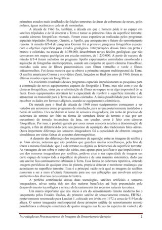primeiros estudos mais detalhados de feições terrestres de áreas de coberturas de neves, gelos
polares, águas oceânicas e cadeias de montanhas.
A década de 1960 foi, também, a década em que o homem pôde ir ao espaço em
satélites tripulados e de lá observar a Terra e tomar as primeiras fotos da superfície terrestre,
usando câmeras fotográficas manuais. Foram essas experiências realizadas pelos programas
espaciais tripulados Mercury, Gemini, e Apollo, que asseguraram o futuro do sensoriamento
remoto. A missão GT-4 do programa Gemini foi o primeiro programa fotográfico espacial
com o objetivo específico para estudos geológicos. Interpretações dessas fotos em preto e
branco e coloridas, na escala de 1:350.000, descobriram novas feições geológicas que não
constavam nos mapas geológicos em escalas maiores, de 1:250.000. A partir do sucesso da
missão GT-4 foram incluídos no programa Apollo experimentos controlados envolvendo a
aquisição de fotografias multiespectrais, usando um conjunto de quatro câmeras Hasselblad,
munidas cada uma de filmes pancromáticos com filtros vermelho e verde e filmes
infravermelhos. Foi dessa maneira que se obteve a primeira imagem multiespectral da Terra.
O satélite americano Corona e o soviético Zenit, lançados no final dos anos de 1960, foram as
últimas missões espaciais fotográficas.
Os excelentes resultados desses programas espaciais impulsionaram as pesquisas para
a construção de novos equipamentos capazes de fotografar à Terra, mas não com o uso de
câmeras fotográficas, visto que a substituição de filmes no espaço seria algo impossível de se
fazer. Esses equipamentos deveriam ter a capacidade de recobrir a superfície terrestre e de
armazenar ou transmitir para à Terra os dados coletados. A única possibilidade para fazer isso
era obter os dados em formatos digitais, usando-se equipamentos eletrônicos.
Da metade para o final da década de 1960 esses equipamentos começaram a ser
testados em aeronaves como programas de simulação, para serem posteriormente instalados a
bordo de satélites. Eles receberam o nome de sensores imageadores, em razão do processo de
cobertura do terreno ser feito na forma de varredura linear do terreno e não por um
mecanismo de tomada instantânea de área, em quadro, como é feito com câmeras
fotográficas. Por isso, o produto gerado por esses novos sensores recebeu a denominação de
imagem, a fim de diferenciá-lo pelo seu processo de aquisição, das tradicionais fotos aéreas.
Outra importante diferença dos sensores imageadores foi a capacidade de obterem imagens
simultâneas em várias faixas do espectro eletromagnético.
A despeito das diferenças dos mecanismos de aquisição entre as imagens de satélite e
as fotos aéreas, notamos que são produtos que guardam muitas semelhanças, pelo fato de
terem a mesma finalidade, que é a de retratar os objetos ou fenômenos da superfície terrestre.
As vantagens de um sobre o outro são várias, mas apenas para justificar o que impulsionou o
uso dos sensores imageadores por satélites, pode-se citar a sua capacidade de imagear em
curto espaço de tempo toda a superfície do planeta e de uma maneira sistemática, dado que
um satélite fica continuamente orbitando à Terra. Essa forma de cobertura repetitiva, obtendo
imagens periódicas de qualquer área do planeta, propicia detectar e monitorar mudanças que
acontecem na superfície terrestre. Essa é a principal razão pela qual as imagens de satélites
passaram a ser a mais eficiente ferramenta para uso nas aplicações que envolvem análises
ambientais dos diversos ecossistemas terrestres.
A perfeita combinação dessas duas tecnologias, satélites artificiais e sensores
imageadores, talvez tenha sido um dos maiores benefícios até hoje presenciado pelo
desenvolvimento tecnológico a serviço do levantamento dos recursos naturais terrestres.
Um marco importante que deu início à era do sensoriamento remoto moderno foi o
lançamento pelos Estados Unidos, do primeiro satélite de sensoriamento remoto, ERTS-1,
posteriormente renomeado para Landsat 1, colocado em órbita em 1972 a cerca de 919 km de
altura. O sensor imageador multiespectral desse primeiro satélite de sensoriamento remoto
possibilitava a obtenção simultânea de quatro imagens nas faixas do espectro do visível e do
Introdução ao Processamento de Imagens de Sensoriameto Remoto

2

 