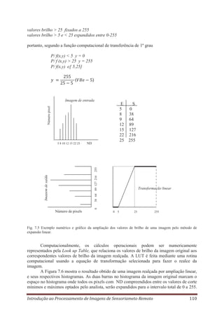 valores brilho > 25 fixados a 255
valores brilho > 5 e < 25 expandidos entre 0-255
portanto, segundo a função computacional de transferência de 1º grau
P/ f(x,y) < 5 y = 0
P/ f (x,y) > 25 y = 255
P/ f(x,y) [ 5,25]

Imagem de entrada
Número pixel

E
5
8
9
12
15
22
25

ND

0
38
64
89
127
216
255

38 64 89 127 216

Imagem de saída

255

5 8 10 12 15 22 25

S

0

Transformação linear

Número de pixels

0 5

25

255

Fig. 7.5 Exemplo numérico e gráfico da ampliação dos valores de brilho de uma imagem pelo método de
expansão linear.

Computacionalmente, os cálculos operacionais podem ser numericamente
representados pela Look up Table, que relaciona os valores de brilho da imagem original aos
correspondentes valores de brilho da imagem realçada. A LUT é feita mediante uma rotina
computacional usando a equação de transformação selecionada para fazer o realce da
imagem.
A Figura 7.6 mostra o resultado obtido de uma imagem realçada por ampliação linear,
e seus respectivos histogramas. As duas barras no histograma da imagem original marcam o
espaço no histograma onde todos os pixels com ND compreendidos entre os valores de corte
mínimos e máximos optados pelo analista, serão expandidos para o intervalo total de 0 a 255.
Introdução ao Processamento de Imagens de Sensoriameto Remoto

110

 