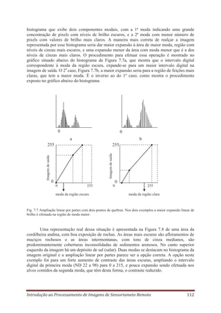 histograma que exibe dois componentes modais, com a 1ª moda indicando uma grande
concentração de pixels com níveis de brilho escuros, e a 2ª moda com menor número de
pixels com valores de brilho mais claros. A maneira mais correta de realçar a imagem
representada por esse histograma seria dar maior expansão à área de maior moda, região com
níveis de cinzas mais escuros, e uma expansão menor da área com moda menor que é a dos
níveis de cinzas mais claros. O procedimento para efetuar essa operação é mostrado no
gráfico situado abaixo do histograma da Figura 7.7a, que mostra que o intervalo digital
correspondente à moda da região escura, expande-se para um maior intervalo digital na
imagem de saída. O 2o caso, Figura 7.7b, a maior expansão seria para a região de feições mais
claras, que tem a maior moda. É o inverso ao do 1º caso, como mostra o procedimento
exposto no gráfico abaixo do histograma.

0

0
a

b
255
Imagem de saída

Imagem de saída

255

0

0
0

255

moda da região escura

0

255
moda da região clara

Fig. 7.7 Ampliação linear por partes com dois pontos de quebras. Nos dois exemplos a maior expansão linear de
brilho é efetuada na região de moda maior.

Uma representação real dessa situação é apresentada na Figura 7.8 de uma área da
cordilheira andina, com boa exposição de rochas. As áreas mais escuras são afloramentos de
maciços rochosos e as áreas intermontanas, com tons de cinza medianos, são
predominantemente coberturas inconsolidadas de sedimentos arenosos. No canto superior
esquerdo da imagem há um depósito de sal (salar). Duas modas se destacam no histograma da
imagem original e a ampliação linear por partes parece ser a opção correta. A opção neste
exemplo foi para um forte aumento de contraste das áreas escuras, ampliando o intervalo
digital da primeira moda (ND 22 a 98) para 0 a 215, e pouca expansão sendo efetuada nos
alvos contidos da segunda moda, que têm desta forma, o contraste reduzido.

Introdução ao Processamento de Imagens de Sensoriameto Remoto

112

 