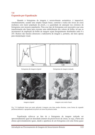 7.5
Expansão por Equalização
Quando o histograma da imagem é razoavelmente assimétrico, é impossível,
simultaneamente, usando uma simples função linear, controlar o realce dos níveis de cinza
medianos com maior população de pixels, e a quantidade de saturação nos extremos do
histograma com menores populações. Para esse tipo de histograma será necessário usar uma
transformação não linear para executar uma redistribuição dos valores de brilho, tal que os
incrementos de ampliação do brilho da imagem sejam desigualmente distribuídos entre 0 a
255. Realces não lineares distorcem a radiometria da imagem e, portanto, são úteis apenas
para interpretação visual.

histograma da imagem original

imagem original

histograma da imagem realçada

imagem com realce linear

Fig. 7.8 Ampliação linear por parte aplicada à imagem com duas modas distintas, como forma de expandir
preferencialmente o agrupamento de pixels em torno da primeira moda.

Equalização refere-se ao fato de o histograma da imagem realçada ser
aproximadamente igual em densidade (número de pixels/níveis de cinza), ou seja, a barra tem
alturas aproximadamente iguais, dando a aparência de um histograma com uma forma quase
Introdução ao Processamento de Imagens de Sensoriameto Remoto

113

 