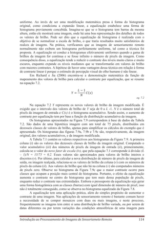 uniforme. Ao invés de ser uma modificação matemática presa à forma do histograma
original, como condiciona a expansão linear, a equalização estabelece uma forma de
histograma previamente concebida. Imagina-se que se o histograma tem barras da mesma
altura, então ele mostrará uma imagem, onde há uma boa representação dos detalhes de todos
os valores de brilho. Pode ser dito que a equalização de histograma é realizada com o
objetivo de se normalizar a escala de brilho, o que traria resultados muito satisfatórios de
realces de imagens. Na prática, verificamos que as imagens de sensoriamento remoto
normalmente não exibem um histograma perfeitamente uniforme, tal como a técnica foi
proposta. A equalização só conduz a histogramas efetivamente uniformes quando a gama de
brilhos da imagem for contínua e se fosse infinito o número de pixels da imagem. Como
consequência disso, a equalização tende a reduzir o contraste dos níveis muito claros e muito
escuros, enquanto expande os níveis medianos que se transformarão em valores de brilho
com maiores contrastes. A hipótese de haver uma vantagem dessa técnica em relação à forma
de contraste linear é porque o estímulo de percepção visual do olho humano é não linear.
Em Richard e Jia (2006) encontra-se a demonstração matemática da função de
mapeamento dos valores de brilho para calcular o contraste por equalização, que se resume
na equação 7.2.

eq. 7.2

Na equação 7.2 Y representa os novos valores de brilho da imagem modificada. É
exigido que o intervalo dos valores de brilho de Y seja de 0 a L -1. N é o número total de
pixels da imagem de entrada e C(x) é o histograma acumulativo. Sendo assim, o aumento de
contraste por equalização tem por base a função de distribuição acumulativa da imagem.
Os histogramas apresentados na Figura 7.9 correspondem à base de dados da Tabela
7.2. São dados de uma hipotética imagem com um total de 75 pixels, distribuídos em
dezesseis classes de valores de brilho, apenas para simplificar os cálculos do exemplo que é
apresentado. Os histogramas das figuras 7.9a, 7.9b e 7.9c são, respectivamente, da imagem
original, dos valores acumulativos, e da imagem modificada.
A Tabela 7.1 contém os valores respectivos aos histogramas da Figura 7.9. A primeira
coluna (i) são os valores das dezesseis classes de brilho da imagem original. Computado o
valor acumulativo (iii) dos números de pixels da imagem de entrada (ii), primeiramente,
calcula-se o valor do novo fator de escala (iv), que pela equação 7.1 corresponde à divisão (L
– 1)/N = 15/75 = 0,2. Esses valores são aproximados para valores de brilho inteiros e
discretos (v). Por último, para calcular a nova distribuição de número de pixels da imagem de
saída, ou imagem realçada, relaciona-se os valores de brilho da coluna (v) com os números de
pixels da coluna (ii). Aos valores de brilho que não há na coluna (v) são computados números
de pixels zero. Observe no histograma da Figura 7.9c que o maior contraste ocorre para
classes que ocupam a posição mais central do histograma. Portanto, o efeito da equalização
aumenta o contraste no centro do histograma que tem mais densa população de pixels,
enquanto reduz o contraste nas extremidades. Embora o pressuposto da equalização seja gerar
uma forma histogrâmica com as classes (barras) com igual dimensão de número de pixel, isso
não é totalmente conseguido, como se observa no histograma equalizado da Figura 7.8.
A equalização tem uma aplicação prática, além do simples propósito de aumentar o
contraste de uma imagem. Nas aplicações de sensoriamento remoto é bastante comum haver
a necessidade de se compor mosaicos com duas ou mais imagens, e neste processo,
frequentemente as imagens tem entre si uma distribuição de brilho variada, ou por serem de
datas diferentes ou por terem variações das condições atmosféricas de uma imagem para
Introdução ao Processamento de Imagens de Sensoriameto Remoto

114

 