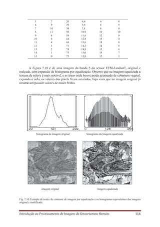 5
6
7
8
9
10
11
12
13
14
15

7
9
10
11
8
6
4
3
2
1
0

20
29
39
50
58
64
68
71
74
75
75

4,0
5,8
7,8
10.0
11,6
12,8
13,6
14,2
14,8
15,0
15,0

4
6
8
10
12
13
14
14
15
15
15

0
9
0
10
0
11
0
8
6
7
3

A Figura 7.10 é de uma imagem da banda 5 do sensor ETM-Landsat7, original e
realçada, com expansão de histograma por equalização. Observe que na imagem equalizada a
textura de relevo é mais notável, e as áreas onde houve perda acentuada de cobertura vegetal,
expondo o solo, os valores dos pixels ficam saturados, haja vista que na imagem original já
mostravam possuir valores de maior brilho.

histograma da imagem original

imagem original

histograma da imagem equalizada

imagem equalizada

Fig. 7.10 Exemplo de realce de contraste de imagem por equalização e os histogramas equivalentes das imagens
original e modificada.

Introdução ao Processamento de Imagens de Sensoriameto Remoto

116

 