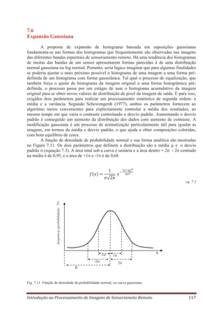 7.6
Expansão Gaussiana
A proposta de expansão de histograma baseada em suposições gaussianas
fundamenta-se nas formas dos histogramas que frequentemente são observadas nas imagens
das diferentes bandas espectrais de sensoriamento remoto. Há uma tendência dos histogramas
de muitas das bandas de um sensor apresentarem formas parecidas à de uma distribuição
normal gaussiana ou log normal. Portanto, seria lógico imaginar que para algumas finalidades
se poderia ajustar o mais próximo possível o histograma de uma imagem a uma forma prédefinida de um histograma com forma gaussiânica. Tal qual o processo de equalização, que
também força o ajuste do histograma da imagem original a uma forma histogrâmica prédefinida, o processo passa por um estágio de usar o histograma acumulativo da imagem
original para se obter novos valores de distribuição de pixel da imagem de saída. É para isso,
exigidos dois parâmetros para realizar um processamento estatístico de segunda ordem: a
média e a variância. Segundo Schowengerdt (1977), ambos os parâmetros fornecem ao
algoritmo meios convenientes para explicitamente controlar a média dos resultados, ao
mesmo tempo em que varia o contraste controlando o desvio padrão. Aumentando o desvio
padrão é conseguido um aumento da distribuição dos dados com aumento de contraste. A
modificação gaussiana é um processo de normalização particularmente útil para igualar as
imagens, em termos de média e desvio padrão, o que ajuda a obter composições coloridas,
com bom equilíbrio de cores.
A função de densidade de probabilidade normal e sua forma analítica são mostradas
na Figura 7.11. Os dois parâmetros que definem a distribuição são a média μ e o desvio
padrão σ (equação 7.3). A área total sob a curva é unitária e a área dentro + 2σ - 2σ centrado
na média é de 0,95, e a área de +1σ e -1σ é de 0,68.

eq. 7.3

frequência (probabilidade)

fx

-1σ
-2σ

μ

x

1σ
2σ

Fig. 7.11 Função de densidade de probabilidade normal, ou curva gaussiana.

Introdução ao Processamento de Imagens de Sensoriameto Remoto

117

 