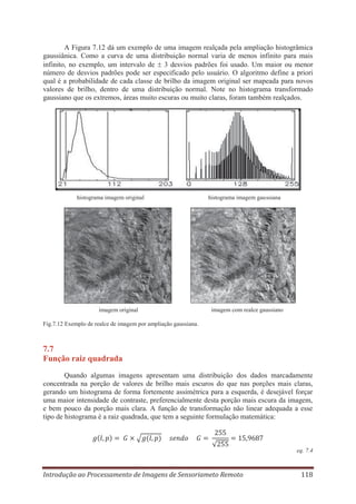 A Figura 7.12 dá um exemplo de uma imagem realçada pela ampliação histogrâmica
gaussiânica. Como a curva de uma distribuição normal varia de menos infinito para mais
infinito, no exemplo, um intervalo de 3 desvios padrões foi usado. Um maior ou menor
número de desvios padrões pode ser especificado pelo usuário. O algoritmo define a priori
qual é a probabilidade de cada classe de brilho da imagem original ser mapeada para novos
valores de brilho, dentro de uma distribuição normal. Note no histograma transformado
gaussiano que os extremos, áreas muito escuras ou muito claras, foram também realçados.

histograma imagem original

imagem original

histograma imagem gaussiana

imagem com realce gaussiano

Fig.7.12 Exemplo de realce de imagem por ampliação gaussiana.

7.7
Função raiz quadrada
Quando algumas imagens apresentam uma distribuição dos dados marcadamente
concentrada na porção de valores de brilho mais escuros do que nas porções mais claras,
gerando um histograma de forma fortemente assimétrica para a esquerda, é desejável forçar
uma maior intensidade de contraste, preferencialmente desta porção mais escura da imagem,
e bem pouco da porção mais clara. A função de transformação não linear adequada a esse
tipo de histograma é a raiz quadrada, que tem a seguinte formulação matemática:

eq. 7.4

Introdução ao Processamento de Imagens de Sensoriameto Remoto

118

 