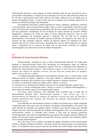 infravermelho próximo e uma imagem no termal, portanto além do que era possível com o
uso de filmes fotográficos. A largura da área imageada na Terra por cada órbita do satélite era
de 185 km, o que permitia uma visão sinótica, até então, impossível de ser obtida com as
câmeras fotográficas aéreas. A cada 18 dias uma nova imagem com resolução espacial de 76
metros era obtida de qualquer área do planeta.
Do programa americano Landsat seguiram-se outros, europeus, canadenses, asiáticos
e sul americanos, cada um procurando atender, cada vez mais, necessidades específicas, quer
sejam em função das características geográficas das diversas regiões terrestres ou em função
das suas aplicações. Atualmente, há em circulação no espaço dezenas de sensores orbitais
imageando a superfície da Terra em todas as faixas espectrais possíveis, com os mais
variados parâmetros de resolução espacial e temporal. De um lado há os sensores
hiperespectrais com centenas de bandas espectrais (centenas de imagens) e do outro, há os
sensores de alta resolução espacial, capazes de detectar objetos na superfície da Terra,
menores que 50 cm. E para atravessar a opacidade das nuvens, muito frequente em regiões
como a Amazônia, há os sensores de radar com as suas fontes artificiais de radiação
eletromagnética que fazem das nuvens um objeto transparente.

1.2
Definição de Sensoriamento Remoto
Historicamente, reconhece-se que o termo Sensoriamento Remoto foi criado para
designar o desenvolvimento dessa nova tecnologia de instrumentos capaz de obterem
imagens da superfície terrestre a distâncias remotas. Por isso, a definição mais conhecida ou
clássica de sensoriamento remoto é: Sensoriamento remoto é uma técnica de obtenção de
imagens dos objetos da superfície terrestre sem que haja um contato físico de qualquer
espécie entre o sensor e o objeto.
A condição principal imposta por essa definição clássica, que é o sensor estar a uma
distância remota do objeto, estabelece a base para definir o sensoriamento remoto numa
concepção um pouco mais científica, que é regida segundo os seguintes preceitos:
i) exigência: ausência de matéria no espaço entre o objeto e o sensor;
ii) consequência: a informação do objeto é possível de ser transportada pelo espaço vazio;
iii) processo: o elo de comunicação entre o objeto e o sensor é a radiação eletromagnética, a
única forma de energia capaz de se transportar pelo espaço.
Com base nesses preceitos, uma definição mais científica que se pode dar ao
Sensoriamento Remoto seria: Sensoriamento Remoto é uma ciência que visa o
desenvolvimento da obtenção de imagens da superfície terrestre por meio da detecção e
medição quantitativa das respostas das interações da radiação eletromagnética com os
materiais terrestres.
Essa definição de sensoriamento remoto é explícita em afirmar que o objeto imageado
é registrado pelo sensor por meio de medições da radiação eletromagnética, tal como a luz
solar refletida da superfície de qualquer objeto. Nenhum outro tipo de sensor que obtenha
imagens que não seja pela detecção da radiação eletromagnética deve ser classificado como
sensoriamento remoto. A confusão mais comum é feita com os sensores geofísicos
aerotransportados, tais como os magnetômetros, que geram uma imagem a partir medições de
campos de força do campo magnético da superfície terrestre, portanto sem nenhuma relação
com a energia eletromagnética.
Por outro lado existe a errônea concepção de apenas considerar como sensoriamento
remoto as imagens obtidas de satélites, visto que o termo foi criado quando a era espacial deu
início. As fotografias aéreas, que por mais de um século vêm sendo usadas como uma forma
Introdução ao Processamento de Imagens de Sensoriameto Remoto

3

 