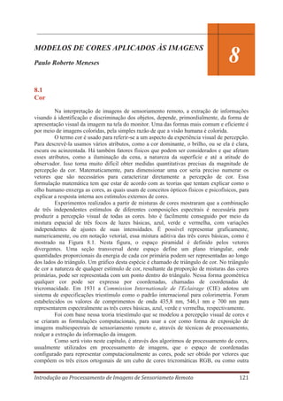 MODELOS DE CORES APLICADOS ÀS IMAGENS
Paulo Roberto Meneses

8

8.1
Cor
Na interpretação de imagens de sensoriamento remoto, a extração de informações
visando à identificação e discriminação dos objetos, depende, primordialmente, da forma de
apresentação visual da imagem na tela do monitor. Uma das formas mais comum e eficiente é
por meio de imagens coloridas, pela simples razão de que a visão humana é colorida.
O termo cor é usado para referir-se a um aspecto da experiência visual de percepção.
Para descrevê-la usamos vários atributos, como a cor dominante, o brilho, ou se ela é clara,
escura ou acinzentada. Há também fatores físicos que podem ser considerados e que afetam
esses atributos, como a iluminação da cena, a natureza da superfície e até a atitude do
observador. Isso torna muito difícil obter medidas quantitativas precisas da magnitude de
percepção da cor. Matematicamente, para dimensionar uma cor seria preciso numerar os
vetores que são necessários para caracterizar diretamente a percepção de cor. Essa
formulação matemática tem que estar de acordo com as teorias que tentam explicar como o
olho humano enxerga as cores, as quais usam de conceitos ópticos físicos e psicofísicos, para
explicar a resposta interna aos estímulos externos de cores.
Experimentos realizados a partir de misturas de cores mostraram que a combinação
de três independentes estímulos de diferentes composições espectrais é necessária para
produzir a percepção visual de todas as cores. Isto é facilmente conseguido por meio da
mistura espacial de três focos de luzes básicas, azul, verde e vermelha, com variações
independentes de ajustes de suas intensidades. É possível representar graficamente,
numericamente, ou em notação vetorial, essa mistura aditiva das três cores básicas, como é
mostrado na Figura 8.1. Nesta figura, o espaço piramidal é definido pelos vetores
divergentes. Uma seção transversal deste espaço define um plano triangular, onde
quantidades proporcionais da energia de cada cor primária podem ser representadas ao longo
dos lados do triângulo. Um gráfico desta espécie é chamado de triângulo de cor. No triângulo
de cor a natureza de qualquer estímulo de cor, resultante da proporção de misturas das cores
primárias, pode ser representada com um ponto dentro do triângulo. Nessa forma geométrica
qualquer cor pode ser expressa por coordenadas, chamadas de coordenadas de
tricromacidade. Em 1931 a Commission Internationale de l'Eclairage (CIE) adotou um
sistema de especificações triestímulo como o padrão internacional para colorimetria. Foram
estabelecidos os valores de comprimentos de onda 435,8 nm, 546,1 nm e 700 nm para
representarem espectralmente as três cores básicas, azul, verde e vermelha, respectivamente.
Foi com base nessa teoria triestímulo que se modelou a percepção visual de cores e
se criaram as formulações computacionais, para usar a cor como forma de exposição de
imagens multiespectrais de sensoriamento remoto e, através de técnicas de processamento,
realçar a extração da informação da imagem.
Como será visto neste capítulo, é através dos algoritmos de processamento de cores,
usualmente utilizados em processamento de imagens, que o espaço de coordenadas
configurado para representar computacionalmente as cores, pode ser obtido por vetores que
compõem os três eixos ortogonais de um cubo de cores tricromáticas RGB, ou como outra
Introdução ao Processamento de Imagens de Sensoriameto Remoto

121

 