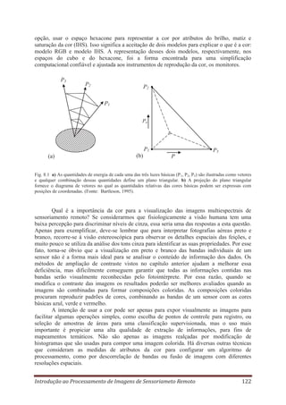 opção, usar o espaço hexacone para representar a cor por atributos do brilho, matiz e
saturação da cor (IHS). Isso significa a aceitação de dois modelos para explicar o que é a cor:
modelo RGB e modelo IHS. A representação desses dois modelos, respectivamente, nos
espaços do cubo e do hexacone, foi a forma encontrada para uma simplificação
computacional confiável e ajustada aos instrumentos de reprodução da cor, os monitores.
P3

P2

P2
P1
Pa

P1
(a)

(b)

P3
P

Fig. 8.1 a) As quantidades de energia de cada uma das três luzes básicas (P 1, P2, P3) são ilustradas como vetores
e qualquer combinação dessas quantidades define um plano triangular. b) A projeção do plano triangular
fornece o diagrama de vetores no qual as quantidades relativas das cores básicas podem ser expressas com
posições de coordenadas. (Fonte: Bartleson, 1995).

Qual é a importância da cor para a visualização das imagens multiespectrais de
sensoriamento remoto? Se considerarmos que fisiologicamente a visão humana tem uma
baixa percepção para discriminar níveis de cinza, essa seria uma das respostas a esta questão.
Apenas para exemplificar, deve-se lembrar que para interpretar fotografias aéreas preto e
branco, recorre-se à visão estereoscópica para observar os detalhes espaciais das feições, e
muito pouco se utiliza da análise dos tons cinza para identificar as suas propriedades. Por esse
fato, torna-se óbvio que a visualização em preto e branco das bandas individuais de um
sensor não é a forma mais ideal para se analisar o conteúdo de informação dos dados. Os
métodos de ampliação de contraste vistos no capítulo anterior ajudam a melhorar essa
deficiência, mas dificilmente conseguem garantir que todas as informações contidas nas
bandas serão visualmente reconhecidas pelo fotointérprete. Por essa razão, quando se
modifica o contraste das imagens os resultados poderão ser melhores avaliados quando as
imagens são combinadas para formar composições coloridas. As composições coloridas
procuram reproduzir padrões de cores, combinando as bandas de um sensor com as cores
básicas azul, verde e vermelho.
A intenção de usar a cor pode ser apenas para expor visualmente as imagens para
facilitar algumas operações simples, como escolha de pontos de controle para registro, ou
seleção de amostras de áreas para uma classificação supervisionada, mas o uso mais
importante é propiciar uma alta qualidade de extração de informações, para fins de
mapeamentos temáticos. Não são apenas as imagens realçadas por modificação de
histogramas que são usadas para compor uma imagem colorida. Há diversas outras técnicas
que consideram as medidas de atributos da cor para configurar um algoritmo de
processamento, como por descorrelação de bandas ou fusão de imagens com diferentes
resoluções espaciais.
Introdução ao Processamento de Imagens de Sensoriameto Remoto

122

 