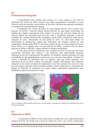 8.2
Fatiamento de histograma
O procedimento mais simples para associar cor a uma imagem é por meio do
fatiamento dos valores de brilho, processo que alguns pesquisadores consideram ser uma
forma de realce de contraste, muito embora, de fato não é realizada uma operação matemática
ou estatística de transformação da imagem.
O fatiamento dos valores de brilho de uma imagem (density slice) consiste num
processo de dividir o intervalo digital mínimo-máximo de uma banda selecionada, em
subintervalos digitais especificados pelo analista. Os pixels que estiverem dentro de um
intervalo digital são convertidos para um único valor e visualmente mapeados a uma cor
escolhida. Se o analista decidir dividir o histograma em dez fatias, a imagem de saída terá dez
variações de cores, selecionadas de uma paleta de cores. As cores dessa banda são
denominadas de pseudocores, apenas para diferenciar esta imagem colorida de uma
composição colorida padrão RGB. É uma forma simples de dar cor a uma imagem de tons de
cinza. Porém, ao se agrupar pixels em um intervalo de brilho, o número total de valores
discretos de brilho é reduzido, e alguns detalhes da imagem são perdidos.
O valor dessa técnica é transformar sutis variações de níveis de cinza que não foram
visualmente percebidas pelo analista, e que poderiam estar representando pequenas
diferenças de um alvo aparentemente homogêneo. O resultado é bastante parecido com uma
classificação do tipo paralelepípedo, assunto este a ser visto bem mais adiante. A Figura 8.2
mostra a aplicação de fatiamento para um depósito salar nos Andes argentino, com
exposições de sais de bórax e halita, em proporções variadas. Dificilmente, dois intérpretes
chegariam a um mesmo resultado de mapeamento visual das variações dos níveis de cinza
que esta imagem apresenta. Bons resultados também seriam obtidos para o mapeamento de
plumas de dispersão de sedimentos em corpos d’água, propiciando mapeamentos mais
detalhados do que por um processo visual.

Fig. 8.2 Banda do infravermelho próximo de um salar andino e pseudocores obtidas pelo fatiamento dos níveis
de cinza da imagem.

8.3
Espaço de cor RGB
O sistema de cor RGB é o mais usado entre os modelos de cores, especialmente para
imagens de 8 bits. De acordo com a teoria de mistura de cores, a luz visível, quando passa
Introdução ao Processamento de Imagens de Sensoriameto Remoto

123

 