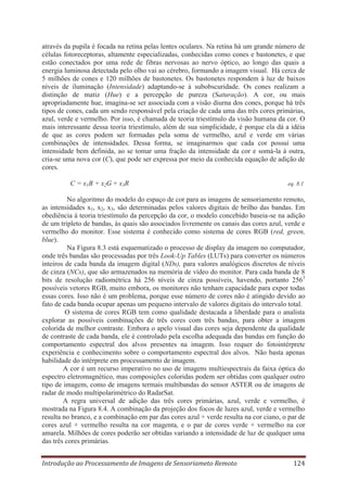 através da pupila é focada na retina pelas lentes oculares. Na retina há um grande número de
células fotoreceptoras, altamente especializadas, conhecidas como cones e bastonetes, e que
estão conectados por uma rede de fibras nervosas ao nervo óptico, ao longo das quais a
energia luminosa detectada pelo olho vai ao cérebro, formando a imagem visual. Há cerca de
5 milhões de cones e 120 milhões de bastonetes. Os bastonetes respondem à luz de baixos
níveis de iluminação (Intensidade) adaptando-se à subobscuridade. Os cones realizam a
distinção de matiz (Hue) e a percepção de pureza (Saturação). A cor, ou mais
apropriadamente hue, imagina-se ser associada com a visão diurna dos cones, porque há três
tipos de cones, cada um sendo responsável pela criação de cada uma das três cores primárias,
azul, verde e vermelho. Por isso, é chamada de teoria triestímulo da visão humana da cor. O
mais interessante dessa teoria triestímulo, além de sua simplicidade, é porque ela dá a idéia
de que as cores podem ser formadas pela soma de vermelho, azul e verde em várias
combinações de intensidades. Dessa forma, se imaginarmos que cada cor possui uma
intensidade bem definida, ao se tomar uma fração da intensidade da cor e somá-la à outra,
cria-se uma nova cor (C), que pode ser expressa por meio da conhecida equação de adição de
cores.
C = x1B + x2G + x3R

eq. 8.1

No algoritmo do modelo do espaço de cor para as imagens de sensoriamento remoto,
as intensidades x1, x2, x3, são determinadas pelos valores digitais de brilho das bandas. Em
obediência à teoria triestímulo da percepção da cor, o modelo concebido baseia-se na adição
de um tripleto de bandas, às quais são associados livremente os canais das cores azul, verde e
vermelho do monitor. Esse sistema é conhecido como sistema de cores RGB (red, green,
blue).
Na Figura 8.3 está esquematizado o processo de display da imagem no computador,
onde três bandas são processadas por três Look-Up Tables (LUTs) para converter os números
inteiros de cada banda da imagem digital (NDs), para valores analógicos discretos de níveis
de cinza (NCs), que são armazenados na memória de vídeo do monitor. Para cada banda de 8
bits de resolução radiométrica há 256 níveis de cinza possíveis, havendo, portanto 2563
possíveis vetores RGB, muito embora, os monitores não tenham capacidade para expor todas
essas cores. Isso não é um problema, porque esse número de cores não é atingido devido ao
fato de cada banda ocupar apenas um pequeno intervalo de valores digitais do intervalo total.
O sistema de cores RGB tem como qualidade destacada a liberdade para o analista
explorar as possíveis combinações de três cores com três bandas, para obter a imagem
colorida de melhor contraste. Embora o apelo visual das cores seja dependente da qualidade
de contraste de cada banda, ele é controlado pela escolha adequada das bandas em função do
comportamento espectral dos alvos presentes na imagem. Isso requer do fotointérprete
experiência e conhecimento sobre o comportamento espectral dos alvos. Não basta apenas
habilidade do intérprete em processamento de imagem.
A cor é um recurso imperativo no uso de imagens multiespectrais da faixa óptica do
espectro eletromagnético, mas composições coloridas podem ser obtidas com qualquer outro
tipo de imagem, como de imagens termais multibandas do sensor ASTER ou de imagens de
radar de modo multipolarimétrico do RadarSat.
A regra universal de adição das três cores primárias, azul, verde e vermelho, é
mostrada na Figura 8.4. A combinação da projeção dos focos de luzes azul, verde e vermelho
resulta no branco, e a combinação em par das cores azul + verde resulta na cor ciano, o par de
cores azul + vermelho resulta na cor magenta, e o par de cores verde + vermelho na cor
amarela. Milhões de cores poderão ser obtidas variando a intensidade de luz de qualquer uma
das três cores primárias.
Introdução ao Processamento de Imagens de Sensoriameto Remoto

124

 