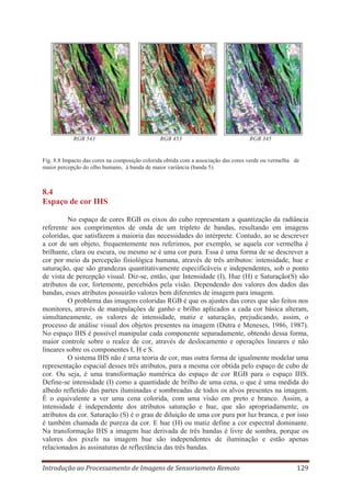 RGB 543

RGB 453

RGB 345

Fig. 8.8 Impacto das cores na composição colorida obtida com a associação das cores verde ou vermelha de
maior percepção do olho humano, à banda de maior variância (banda 5).

8.4
Espaço de cor IHS
No espaço de cores RGB os eixos do cubo representam a quantização da radiância
referente aos comprimentos de onda de um tripleto de bandas, resultando em imagens
coloridas, que satisfazem a maioria das necessidades do intérprete. Contudo, ao se descrever
a cor de um objeto, frequentemente nos referimos, por exemplo, se aquela cor vermelha é
brilhante, clara ou escura, ou mesmo se é uma cor pura. Essa é uma forma de se descrever a
cor por meio da percepção fisiológica humana, através de três atributos: intensidade, hue e
saturação, que são grandezas quantitativamente especificáveis e independentes, sob o ponto
de vista de percepção visual. Diz-se, então, que Intensidade (I), Hue (H) e Saturação(S) são
atributos da cor, fortemente, percebidos pela visão. Dependendo dos valores dos dados das
bandas, esses atributos possuirão valores bem diferentes de imagem para imagem.
O problema das imagens coloridas RGB é que os ajustes das cores que são feitos nos
monitores, através de manipulações de ganho e brilho aplicados a cada cor básica alteram,
simultaneamente, os valores de intensidade, matiz e saturação, prejudicando, assim, o
processo de análise visual dos objetos presentes na imagem (Dutra e Meneses, 1986, 1987).
No espaço IHS é possível manipular cada componente separadamente, obtendo dessa forma,
maior controle sobre o realce de cor, através de deslocamento e operações lineares e não
lineares sobre os componentes I, H e S.
O sistema IHS não é uma teoria de cor, mas outra forma de igualmente modelar uma
representação espacial desses três atributos, para a mesma cor obtida pelo espaço de cubo de
cor. Ou seja, é uma transformação numérica do espaço de cor RGB para o espaço IHS.
Define-se intensidade (I) como a quantidade de brilho de uma cena, o que é uma medida do
albedo refletido das partes iluminadas e sombreadas de todos os alvos presentes na imagem.
É o equivalente a ver uma cena colorida, com uma visão em preto e branco. Assim, a
intensidade é independente dos atributos saturação e hue, que são apropriadamente, os
atributos da cor. Saturação (S) é o grau de diluição de uma cor pura por luz branca, e por isso
é também chamada de pureza da cor. E hue (H) ou matiz define a cor espectral dominante.
Na transformação IHS a imagem hue derivada de três bandas é livre de sombra, porque os
valores dos pixels na imagem hue são independentes de iluminação e estão apenas
relacionados às assinaturas de reflectância das três bandas.
Introdução ao Processamento de Imagens de Sensoriameto Remoto

129

 
