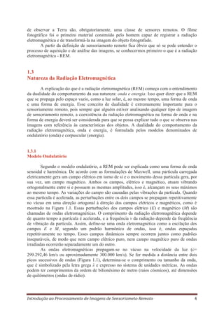 de observar a Terra são, obrigatoriamente, uma classe de sensores remotos. O filme
fotográfico foi o primeiro material construído pelo homem capaz de registrar a radiação
eletromagnética e de transformá-la na imagem do objeto fotografado.
A partir da definição de sensoriamento remoto fica óbvio que só se pode entender o
processo de aquisição e de análise das imagens, se conhecermos primeiro o que é a radiação
eletromagnética - REM.

1.3
Natureza da Radiação Eletromagnética
A explicação do que é a radiação eletromagnética (REM) começa com o entendimento
da dualidade do comportamento da sua natureza: onda e energia. Isso quer dizer que a REM
que se propaga pelo espaço vazio, como a luz solar, é, ao mesmo tempo, uma forma de onda
e uma forma de energia. Esse conceito de dualidade é extremamente importante para o
sensoriamento remoto, pois sempre que alguém estiver analisando qualquer tipo de imagem
de sensoriamento remoto, a coexistência da radiação eletromagnética na forma de onda e na
forma de energia deverá ser considerada para que se possa explicar tudo o que se observa nas
imagens com referência às características dos objetos. A dualidade do comportamento da
radiação eletromagnética, onda e energia, é formulada pelos modelos denominados de
ondulatório (onda) e corpuscular (energia).

1.3.1
Modelo Ondulatório
Segundo o modelo ondulatório, a REM pode ser explicada como uma forma de onda
senoidal e harmônica. De acordo com as formulações de Maxwell, uma partícula carregada
eletricamente gera um campo elétrico em torno de si e o movimento dessa partícula gera, por
sua vez, um campo magnético. Ambos os campos, elétrico e magnético, atuam vibrando
ortogonalmente entre si e possuem as mesmas amplitudes, isso é, alcançam os seus máximos
ao mesmo tempo. As variações do campo são causadas pelas vibrações da partícula. Quando
essa partícula é acelerada, as perturbações entre os dois campos se propagam repetitivamente
no vácuo em uma direção ortogonal à direção dos campos elétricos e magnéticos, como é
mostrado na Figura 1.1. Essas perturbações dos campos elétrico (E) e magnético (M) são
chamadas de ondas eletromagnéticas. O comprimento da radiação eletromagnética depende
de quanto tempo a partícula é acelerada, e a frequência ν da radiação depende da freqüência
de vibração da partícula. Assim, define-se uma onda eletromagnética como a oscilação dos
campos E e M, segundo um padrão harmônico de ondas, isso é, ondas espaçadas
repetitivamente no tempo. Esses campos dinâmicos sempre ocorrem juntos como padrões
inseparáveis, de modo que nem campo elétrico puro, nem campo magnético puro de ondas
irradiadas ocorrerão separadamente um do outro.
As ondas eletromagnéticas propagam-se no vácuo na velocidade da luz (c=
299.292,46 km/s ou aproximadamente 300.000 km/s). Se for medida a distância entre dois
picos sucessivos de ondas (Figura 1.1), determina-se o comprimento ou tamanho da onda,
que é simbolizado pela letra grega λ e expresso no sistema de unidades métricas. As ondas
podem ter comprimentos da ordem de bilionésimo de metro (raios cósmicos), até dimensões
de quilômetros (ondas de rádio).

Introdução ao Processamento de Imagens de Sensoriameto Remoto

4

 