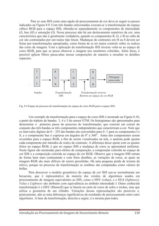 Para se usar IHS como uma opção de processamento de cor deve-se seguir os passos
indicados na Figura 8.9. Com três bandas selecionadas executa-se a transformação do espaço
cúbico RGB para o espaço IHS, obtendo-se separadamente os componentes de intensidade
(I), hue (H) e saturação (S). Nesse processo não há um deslocamento numérico da cor, uma
característica que não é geralmente verdadeira, quando os componentes R, G, e B no cubo de
cor são contrastados por um realce tipo linear. Mudanças de contrastes em H ou S devem ser
feitas por transformações apropriadas, como forma de se ter maior controle sobre os realces
das cores da imagem. Com a aplicação da transformação IHS inversa volta-se ao espaço de
cores RGB, para que se possa observar a imagem nos monitores coloridos. Além disso, é
possível aplicar filtros passa-altas nessas composições de maneira a ressaltar os detalhes
espaciais.

3

I

R

4

.

R
G

H

G

5

B

S

B

bandas

Transformação
IHS

Filtragem
passa-alta

Transformação inversa
Retorno ao espaço de cor RGB

Fig. 8.9 Etapas do processo de transformação do espaço de cores RGB para o espaço IHS.

Um exemplo da transformação para o espaço de cores IHS é mostrado na Figura 8.10,
a partir do tripleto de bandas 3, 4 e 5 do sensor ETM. Os histogramas são apresentados para
demonstrar o primeiro passo do processo de transformação, que consiste em extrair do
conjunto das três bandas os três componentes independentes que caracterizam a cor. Note que
os intervalos digitais de 0 – 255 das bandas são convertidos para 0 -1 para os componentes I e
S, e o componente hue é expressa em ângulos de 0o a 360o. Antes dos componentes serem
revertidos para o espaço RGB, a fim de serem vizualizados na tela, o analista pode ajustar
cada componente por métodos de realce de contraste. A diferença desse ajuste com os ajustes
feitos no espaço RGB, é que no espaço IHS a mudança de cores se apresentará uniforme.
Nesta figura são mostradas para efeitos de comparação, a composição colorida no espaço de
cor IHS e a composição colorida no espaço de cor RGB. Observe que a imagem IHS retrata
de forma bem mais contrastante e com finos detalhes, as variações de cores, as quais na
imagem RGB são mais difíceis de serem percebidas. Há uma pequena perda de textura do
relevo, porque no processo de transformação as sombras são computadas como valores de
brilho.
Para descrever o modelo geométrico do espaço de cor IHS usa-se normalmente um
hexacone, que é representativo da maioria das versões de algoritmos usados em
processamento de imagens equivalentes ao IHS, como o HSV (value), e o HLS (lightness).
Value e Lightness são atributos com equivalência ao atributo intensidade I. Outra conhecida
transformação é o HSV (Munsell) que se baseia na carta de cores de solos e rochas, mas que
utiliza a geometria de um cilindro. Variações dessas representações são possíveis e,
praticamente, não se nota diferenças significativas de resultados de processamento entre estes
algoritmos. A base da transformação, descrita a seguir, é a mesma para todos.

Introdução ao Processamento de Imagens de Sensoriameto Remoto

130

 