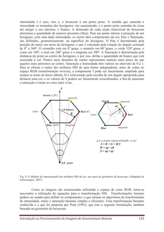 intensidade I é zero, isso é, o hexacone é um ponto preto. À medida que aumenta a
intensidade os tamanhos dos hexágonos vão aumentando, e o ponto preto caminha do cinza
até atingir o seu máximo, o branco. A dimensão de cada seção transversal do hexacone
determina a quantidade de matizes presentes (Hue). Para um ponto interno à projeção de um
hexágono, com uma dada intensidade, os outros dois componentes da cor, Hue e Saturação,
são definidos, geometricamente, na superfície do hexágono. O Hue é determinado pela
posição do matiz em torno do hexágono, e que é calculado pela rotação do ângulo azimutal
de 0o a 360º. O vermelho está em 0o graus, o amarelo em 60o graus, o verde 120o graus, o
ciano em 180o, o azul em 240o graus e o magenta em 300o. A Saturação é determinada pela
distância do ponto ao centro do hexágono, e por isso, define a quantidade de branco que está
associada à cor. Pontos mais distantes do centro representam matizes mais puros do que
aqueles mais próximos ao centro. Saturação e Intensidade têm valores no intervalo de 0 a 1.
Para se efetuar o realce dos atributos IHS de uma forma independente, antes de voltar ao
espaço RGB (transformação inversa), a componente I pode ser linearmente ampliada para
realçar as áreas de baixo albedo, H é rotacionado pela escolha de um ângulo apropriado para
destacar uma cor, e os valores de S podem ser linearmente reescalonados, a fim de aumentar
a saturação e tornar as cores mais vivas.
I
Green (120o)
amarelo
Green

amarelo

a
1,0 branco

ciano

S
Blue (240o)

o

p´
p

Red (0 )
ciano

o

magenta
Blue

b

Red

magenta

p é o ponto representando a cor
I = R + G + B/3
H = ap / ab
S = op / op´

0,0 preto

Fig. 8.11 Modelo de representação dos atributos IHS da cor por meio da geometria do hexacone. (Adaptado de
Schowengert, 2007).

Como as imagens são armazenadas utilizando o espaço de cores RGB, torna-se
necessário a utilização de equações para a transformação IHS. Transformações lineares
podem ser usadas para definir os componentes, o que tornam os algoritmos de transformação
de intensidade, matiz e saturação bastante simples e eficientes. Uma transformação bastante
conhecida é a que foi proposta por Pratt (1991), que tem a seguinte formulação, também
baseada na geometria do hexacone:
Introdução ao Processamento de Imagens de Sensoriameto Remoto

132

 