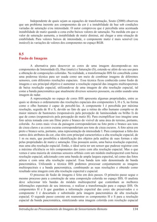 Independente de quais sejam as equações de transformação, Souto (2000) observou
que um problema inerente aos componentes da cor é a instabilidade de hue sob condições
variadas de saturação e/ou intensidade. O autor comprovou que é percebida uma acentuada
instabilidade de matiz quando a cena exibe baixos valores de saturação. Na medida em que o
valor de saturação aumenta, a instabilidade de matiz diminui, até chegar a uma situação de
estabilidade. Para valores baixos de intensidade, o componente matiz é mais sensível (ou
instável) às variações de valores dos componentes no espaço RGB.

8.5
Fusão de Imagens
A alternativa para descrever as cores de uma imagem decompondo-as nos
componentes de Intensidade (I), Hue (matiz) e Saturação (S), estende-se além do seu uso para
a obtenção de composições coloridas. Na realidade, a transformação IHS foi concebida como
uma poderosa técnica para ser usada como um meio de combinar imagens de diferentes
sensores, com diferentes resoluções espaciais. Essa técnica ficou conhecida como fusão de
imagens e seu principal objetivo é aumentar a resolução espacial das imagens multiespectrais
de baixa resolução espacial, utilizando-se de uma imagem de alta resolução espacial, tal
como a banda pancromática que atualmente diversos sensores possuem, ou então usando uma
imagem de radar.
A representação no espaço de cores IHS apresenta algumas propriedades, entre as
quais se destaca o ordenamento das resoluções espaciais dos componentes I, H e S, na forma
como o olho humano é capaz de percebê-las. A componente I é percebida por máxima
resolução, seguida de H e S, devido ao fato de que a retina do olho humano compõe-se de
maior número de bastonetes (responsáveis pela percepção de luminosidade ou brilho I) do
que de cones (responsáveis pela percepção do matiz H). Para exemplificar isso imagine uma
foto aérea tomada com um filme preto e branco do visível de uma área do terreno, portanto,
colorida. As cores mais vivas da paisagem corresponderiam na foto preto e branco aos tons
de cinza claros e as cores escuras corresponderiam aos tons de cinza escuros. A foto aérea em
preto e branco seria, portanto, uma representação da intensidade I. Para compensar a falta dos
outros dois atributos da cor, elas têm com principal característica a alta resolução espacial, de
1 m ou mais, que possibilita a identificação dos objetos pela análise de suas formas e não
pelas propriedades de matiz e saturação. Elas possuem assim, uma baixa resolução espectral,
mas uma alta resolução espacial. Então, o ideal seria ter um sensor que pudesse registrar com
a máxima eficiência os três componentes das cores com alta resolução espacial. Mas o que
vemos é uma maioria de sistemas sensores orbitais com um módulo multiespectral com baixa
resolução espacial, adicionado com uma banda de ampla largura espectral, tal como das fotos
aéreas e com uma alta resolução espacial. Essa banda tem sido denominada de banda
pancromática. Utilizando a técnica IHS podemos processar conjuntamente as imagens
multiespectrais e a banda pancromática, combinando as suas resoluções e obtendo como
resultado uma imagem com alta resolução espectral e espacial.
O processo de fusão de imagens é feito em dois passos. O primeiro passo segue o
mesmo processo para a construção de uma composição colorida no espaço IHS. O analista
deve selecionar três bandas do módulo multiespectral que contenham as melhores
informações espectrais de seu interesse, e realizar a transformação para o espaço IHS. Os
componentes H e S que guardam a informação espectral das cores são preservados e o
componente I é descartado e substituído pela imagem pancromática de alta resolução
espacial. O segundo passo consiste em reamostrar os componentes H e S para a resolução
espacial da banda pancromática, sintetizando uma imagem colorida com resolução espacial
Introdução ao Processamento de Imagens de Sensoriameto Remoto

134

 