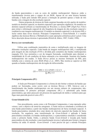 da banda pancromática e com as cores do módulo multiespectral. Opera-se então a
transformação inversa para o espaço de cor RGB. Apesar de ser uma técnica bastante
utilizada, a fusão pelo método IHS possui a limitação de permitir apenas a fusão de três
bandas com a imagem de alta resolução espacial.
Outras propostas de técnicas de fusão surgiram baseadas em três opções de modelos:
modelo no domínio espacial, no domínio espectral e por operações algébricas. Os modelos no
domínio espacial utilizam as transformadas de Wavelets e a técnica HPF (High-Pass Filter)
para retirar a informação espacial de alta frequência da imagem de alta resolução espacial e
combiná-la com imagem multiespectral. O modelo no domínio espectral é o da técnica IHS, e
inclui outras duas novas técnicas: Principais Componentes e Gram-Schmidt. E o modelo
algébrico das técnicas Brovey e Multiplicativa usam operações aritméticas pixel a pixel. Uma
breve descrição dessas técnicas é apresentada (Welch & Ahlers, 1987; Vrabel, 1996).
Brovey (cor normalizada)
Utiliza uma combinação matemática de soma e multiplicação entre as imagens de
diferentes resoluções espaciais. Cada banda da imagem multiespectral (MSi) é multiplicada
pela imagem de alta resolução (PAN) e dividida pelo somatório das bandas multiespectrais
(equação 8.8). Isso normaliza a cor da imagem fusionada, contribuindo para diminuir a
instabilidade de H sob condições de baixa saturação e/ou intensidade. Somente três bandas
multiespectrais são usadas. A fusão Brovey possui as mesmas limitações da IHS, pois
trabalha com o sistema de cores RGB (Pinto et al., 2005). Mas mostra-se superior ao IHS
quando as bandas multiespectrais são da região do infravermelho.

eq. 8.8

Principais Componentes (PC)
A fusão por Principais Componentes é a forma de não limitar o número de bandas que
podem ser fusionadas, como ocorre com as técnicas Brovey e IHS. Inicia-se com a
transformação das bandas multiespectrais em um mesmo número de componentes nãocorrelacionados. O primeiro principal componente (PC1) é substituído pela banda
pancromática, que antes passa por um processo de equalização de média e variância para que
fique mais parecida possível com a PC1.
Gram-Schmidt (GS)
Este procedimento, assim como o de Principais Componentes, é uma operação sobre
vetores, com o objetivo de torná-los ortogonais. A fusão inicia-se simulando a existência de
uma banda pancromática a partir das bandas multiespectrais de baixa resolução espacial. A
banda pancromática simulada deve estar dentro do intervalo espectral das bandas de baixa
resolução. Na sequência, uma transformação de Gram-Schmidt é aplicada à banda
pancromática simulada e às bandas multiespectrais, e a pancromática simulada é considerada
como a primeira banda. Então, a primeira banda Gram-Schmidt é trocada pela banda
pancromática de alta resolução e uma transformação inversa é aplicada para formar a imagem
sintética de saída. O método Gram-Schmidt é mais preciso do que o método Principais

Introdução ao Processamento de Imagens de Sensoriameto Remoto

135

 
