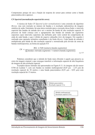 Componentes porque ele usa a função de resposta do sensor para estimar como a banda
pancromática deve aparecer.
CN Spectral (normalização espectral de cores)
A técnica de fusão CN Spectral (color normalization) é uma extensão do algoritmo
Brovey, mas sem restrição ao número de bandas e à resolução radiométrica da imagem
sintética de saída. Entretanto, há uma única restrição para a execução dessa fusão: o intervalo
espectral das bandas de entrada deve ser o mesmo da banda de alta resolução espacial. O
processo de fusão começa com o agrupamento das bandas de entrada em segmentos
espectrais cujos intervalos espectrais são definidos pelo valor central do comprimento de
onda de cada banda, o que é obtido do arquivo cabeçalho (txt.) da imagem. Em seguida é
realizada uma operação aritmética semelhante à da fusão Brovey. Cada banda de entrada é
multiplicada pela banda de alta resolução espacial e normalizada pela divisão da soma de
bandas multiespectrias, na forma da equação 8.9.
ú
ú
eq. 8.9

Podemos considerar que o método de fusão mais eficiente é aquele que preserva as
cores da imagem original e que consegue transferir a informação espacial de alta frequência
da imagem de alta resolução espacial.
Exemplos desses métodos são apresentados na Figura 8.13. As imagens são do sensor
ETM do Landsat 7, com seis bandas no módulo multiespectral (0,45 μm – 2,35 μm) de
resolução espacial de 30 metros e uma banda pancromática (0,55 μm - 0,95 μm) com
resolução espacial de 15 metros.

Módulo pancromático
Resolução espacial 15 m

Módulo multiespectral
Resolução espacial 30 m

Introdução ao Processamento de Imagens de Sensoriameto Remoto

136

 