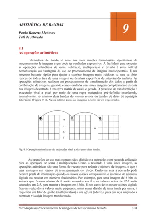 ARITMÉTICA DE BANDAS

9

Paulo Roberto Meneses
Tati de Almeida
9.1
As operações aritméticas

Aritmética de bandas é uma das mais simples formulações algorítmicas de
processamento de imagens e que pode ter resultados expressivos. A facilidade para executar
as operações aritméticas de soma, subtração, multiplicação e divisão é uma notável
demonstração das vantagens do uso de processamento de imagens multiespectrais. É um
processo bastante rápido para ajustar e suavizar imagens muito ruidosas ou para se obter
realces de toda a área de uma imagem ou de alvos específicos de interesse do analista. As
operações aritméticas realizam um processamento de transformação dos dados a partir da
combinação de imagens, gerando como resultado uma nova imagem completamente distinta
das imagens de entrada. Uma nova matriz de dados é gerada. O processo de transformação é
executado pixel a pixel por meio de uma regra matemática pré-definida envolvendo,
normalmente, no mínimo duas bandas do mesmo sensor ou bandas de datas de aquisição
diferentes (Figura 9.1). Nesse último caso, as imagens devem ser co-registradas.

+
-

=

x

/
Fig. 9.1 Operações aritméticas são executadas pixel a pixel entre duas bandas.

As operações de uso mais comuns são a divisão e a subtração, com reduzida aplicação
para as operações de soma e multiplicação. Como o resultado é uma única imagem, as
operações aritméticas são uma forma de recurso para reduzir o número de imagens, o que é
uma vantagem em termos de armazenamento em disco. Conforme seja a operação pode
ocorrer perda de informação quando os novos valores ultrapassarem o intervalo de números
digitais ou resultar em números fracionários. Por exemplo, para uma imagem de 8 bits os
valores que ficarem abaixo de 0 serão saturados em 0 e os valores acima de 255 serão
saturados em 255, para manter a imagem em 8 bits. E nos casos de os novos valores digitais
ficarem reduzidos a valores muito pequenos, como numa divisão de uma banda por outra, é
requerido um fator de ganho (multiplicativo) e um off-set (aditivo), para que seja ampliado o
contraste visual da imagem transformada.

Introdução ao Processamento de Imagens de Sensoriameto Remoto

138

 