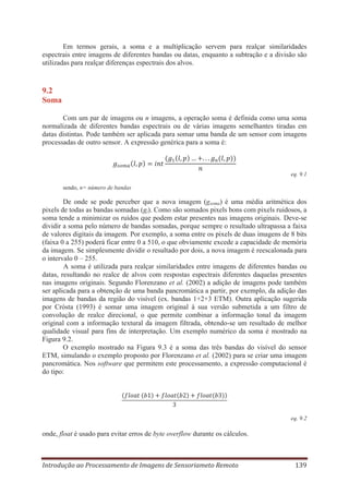 Em termos gerais, a soma e a multiplicação servem para realçar similaridades
espectrais entre imagens de diferentes bandas ou datas, enquanto a subtração e a divisão são
utilizadas para realçar diferenças espectrais dos alvos.

9.2
Soma
Com um par de imagens ou n imagens, a operação soma é definida como uma soma
normalizada de diferentes bandas espectrais ou de várias imagens semelhantes tiradas em
datas distintas. Pode também ser aplicada para somar uma banda de um sensor com imagens
processadas de outro sensor. A expressão genérica para a soma é:

eq. 9.1
sendo, n= número de bandas

De onde se pode perceber que a nova imagem (gsoma) é uma média aritmética dos
pixels de todas as bandas somadas (gi). Como são somados pixels bons com pixels ruidosos, a
soma tende a minimizar os ruídos que podem estar presentes nas imagens originais. Deve-se
dividir a soma pelo número de bandas somadas, porque sempre o resultado ultrapassa a faixa
de valores digitais da imagem. Por exemplo, a soma entre os pixels de duas imagens de 8 bits
(faixa 0 a 255) poderá ficar entre 0 a 510, o que obviamente excede a capacidade de memória
da imagem. Se simplesmente dividir o resultado por dois, a nova imagem é reescalonada para
o intervalo 0 – 255.
A soma é utilizada para realçar similaridades entre imagens de diferentes bandas ou
datas, resultando no realce de alvos com respostas espectrais diferentes daquelas presentes
nas imagens originais. Segundo Florenzano et al. (2002) a adição de imagens pode também
ser aplicada para a obtenção de uma banda pancromática a partir, por exemplo, da adição das
imagens de bandas da região do visível (ex. bandas 1+2+3 ETM). Outra aplicação sugerida
por Crósta (1993) é somar uma imagem original à sua versão submetida a um filtro de
convolução de realce direcional, o que permite combinar a informação tonal da imagem
original com a informação textural da imagem filtrada, obtendo-se um resultado de melhor
qualidade visual para fins de interpretação. Um exemplo numérico da soma é mostrado na
Figura 9.2.
O exemplo mostrado na Figura 9.3 é a soma das três bandas do visível do sensor
ETM, simulando o exemplo proposto por Florenzano et al. (2002) para se criar uma imagem
pancromática. Nos software que permitem este processamento, a expressão computacional é
do tipo:

eq. 9.2

onde, float é usado para evitar erros de byte overflow durante os cálculos.

Introdução ao Processamento de Imagens de Sensoriameto Remoto

139

 