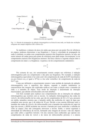 Campo Elétrico E

E
Comprimento de onda

Campo Magnético M

M
Frequência
(número de ciclos por segundo)

Velocidade da luz

Fig. 1.1- Direção de propagação da radiação eletromagnética na forma de uma onda, em função das oscilações
ortogonais dos campos magnético (M) e elétrico (E).

Se medirmos o número de picos de ondas que passa por um ponto fixo de referência
no espaço, podemos determinar a sua frequência ν. Como a velocidade de propagação da
onda é constante, as ondas com comprimentos menores têm frequências maiores, ou seja, um
maior número de ondas passa pelo ponto de referência num dado tempo. Inversamente, as de
comprimentos maiores têm frequências menores. Da física clássica a seguinte relação entre o
comprimento de onda λ e a freqüência exprime a lei do comportamento ondulatório:

eq.1.1

Por costume de uso, em sensoriamento remoto sempre nos referimos à radiação
eletromagnética pelo seu comprimento e não pela sua frequência. Por exemplo, a radiação
eletromagnética equivalente à luz solar azul é de comprimento de onda de 0,455 micrômetros
ou μm (1micro ou μ é igual a 10-6m) e a luz solar vermelha é de comprimento de onda de
0,617 μm.
Como por definição o sensoriamento remoto é uma medida da interação da radiação
eletromagnética com a superfície dos objetos, segundo o modelo ondulatório as
características das imagens são explicadas tendo-se em conta a relação entre o tamanho da
onda e o tamanho do objeto. Esse modo de interação é denominado de interação
macroscópica, que adiante será discutido com mais detalhes.
Um bom exemplo para explicar esse comportamento são as interações da radiação
eletromagnética que ocorrem com as nuvens. As radiações eletromagnéticas das ondas do
visível e do infravermelho da luz solar, que são de comprimentos de 0,4 a 2,5 μm, possuem
em média, tamanhos menores que o tamanho médio das moléculas de vapor de água que
compõem uma nuvem, que é da ordem de 30 μm. Devido a essa enorme diferença entre o
tamanho das ondas do visível e do infravermelho com o tamanho das moléculas de vapor de
água das nuvens, a REM incidente nas nuvens é barrada por essas moléculas e refletida de
volta ao espaço. Elas não conseguem atravessar a nuvem. Então, o sensor registrará a
intensidade da reflectância da nuvem, formando uma imagem da nuvem e não dos objetos
que estão sobre a superfície terrestre. Um dos sensores mais conhecidos que operam nos
comprimentos de onda do visível e do início do infravermelho próximo é a câmera
Introdução ao Processamento de Imagens de Sensoriameto Remoto

5

 