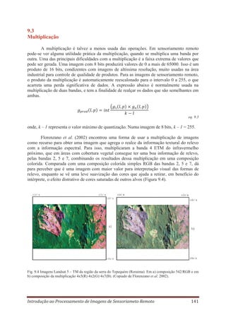 9.3
Multiplicação
A multiplicação é talvez a menos usada das operações. Em sensoriamento remoto
pode-se ver alguma utilidade prática da multiplicação, quando se multiplica uma banda por
outra. Uma das principais dificuldades com a multiplicação é a faixa extrema de valores que
pode ser gerada. Uma imagem com 8 bits produzirá valores de 0 a mais de 65000. Isso é um
produto de 16 bits, condizentes com imagens de altíssima resolução, muito usadas na área
industrial para controle de qualidade de produtos. Para as imagens de sensoriamento remoto,
o produto da multiplicação é automaticamente reescalonado para o intervalo 0 a 255, o que
acarreta uma perda significativa de dados. A expressão abaixo é normalmente usada na
multiplicação de duas bandas, e tem a finalidade de realçar os dados que são semelhantes em
ambas.

eq. 9.3

onde, k – 1 representa o valor máximo de quantização. Numa imagem de 8 bits, k – 1 = 255.
Florenzano et al. (2002) encontrou uma forma de usar a multiplicação de imagens
como recurso para obter uma imagem que agrega o realce da informação textural do relevo
com a informação espectral. Para isso, multiplicaram a banda 4 ETM do infravermelho
próximo, que em áreas com cobertura vegetal consegue ter uma boa informação de relevo,
pelas bandas 2, 5 e 7, combinando os resultados dessa multiplicação em uma composição
colorida. Comparada com uma composição colorida simples RGB das bandas 2, 5 e 7, dá
para perceber que é uma imagem com maior valor para interpretação visual das formas de
relevo, enquanto se vê uma leve suavização das cores que ajuda a retirar, em benefício do
intérprete, o efeito distrativo de cores saturadas de outros alvos (Figura 9.4).

Fig. 9.4 Imagens Landsat 5 – TM da região da serra do Tepequém (Roraima). Em a) composição 542/RGB e em
b) composição da multiplicação 4x5(R) 4x2(G) 4x7(B). (Copiado de Florenzano et al. 2002).

Introdução ao Processamento de Imagens de Sensoriameto Remoto

141

 