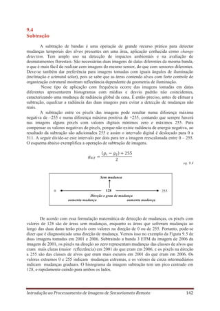 9.4
Subtração
A subtração de bandas é uma operação de grande recurso prático para detectar
mudanças temporais dos alvos presentes em uma área, aplicação conhecida como change
detection. Tem amplo uso na detecção de impactos ambientais e na avaliação de
desmatamentos florestais. São necessárias duas imagens de datas diferentes da mesma banda,
o que é mais fácil de realizar com imagens do mesmo sensor, do que com sensores diferentes.
Deve-se também dar preferência para imagens tomadas com iguais ângulos de iluminação
(inclinação e azimutal solar), pois se sabe que as áreas contendo alvos com forte controle de
organização estrutural mostram reflectância dependente da geometria de iluminação.
Nesse tipo de aplicação com frequência ocorre das imagens tomadas em datas
diferentes apresentarem histogramas com médias e desvio padrão não coincidentes,
caracterizando uma mudança de radiância global da cena. É então preciso, antes de efetuar a
subtração, equalizar a radiância das duas imagens para evitar a detecção de mudanças não
reais.
A subtração entre os pixels das imagens pode resultar numa diferença máxima
negativa de –255 e numa diferença máxima positiva de +255, contando que sempre haverá
nas imagens alguns pixels com valores digitais mínimos zero e máximos 255. Para
compensar os valores negativos de pixels, porque não existe radiância de energia negativa, ao
resultado da subtração são adicionados 255 e assim o intervalo digital é deslocado para 0 a
511. A seguir divide-se este intervalo por dois para ter a imagem reescalonada entre 0 – 255.
O esquema abaixo exemplifica a operação de subtração de imagens.

eq. 9.4

Sem mudança

0

128
Direção e grau de mudança
aumenta mudança
aumenta mudança

255

De acordo com essa formulação matemática de detecção de mudanças, os pixels com
valores de 128 são de áreas sem mudanças, enquanto as áreas que sofreram mudanças ao
longo das duas datas terão pixels com valores na direção de 0 ou de 255. Portanto, pode-se
dizer que é diagnosticado uma direção de mudança. Vemos isso no exemplo da Figura 9.5 de
duas imagens tomadas em 2001 e 2006. Subtraindo a banda 3 ETM da imagem de 2006 da
imagem de 2001, os pixels na direção ao zero representam mudanças das classes de alvos que
eram mais claras (maior reflectância) em 2001 do que eram em 2006, e os pixels na direção
a 255 são das classes de alvos que eram mais escuros em 2001 do que eram em 2006. Os
valores extremos 0 e 255 indicam mudanças extremas, e os valores de cinza intermediários
indicam mudanças graduais. O histograma da imagem subtração tem um pico centrado em
128, e rapidamente caindo para ambos os lados.

Introdução ao Processamento de Imagens de Sensoriameto Remoto

142

 
