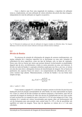 Caso o objetivo seja fixar uma magnitude de mudança, o algoritmo de subtração
torna-se, simplesmente, em uma subtração de valores absolutos dos pixels das duas imagens,
independente do sinal da subtração ser negativo ou positivo.
(imagem ano 2001

-

imagem ano 2006)

=

imagem diferença

Fig. 9.5 Detecção de mudanças por meio de subtração de imagens tomadas em diferentes datas. Na imagem
diferença os tons de cinza mais escuros indicam as áreas que sofreram maiores mudanças.

9.5
Divisão de Bandas
No processo de extração de informações de imagens de sensores multiespectrais, em
muitas situações há o interesse específico de se discriminar na cena sutis variações de
reflectância de alvos específicos, como um tipo de litologia, solo, ou tipos de vegetação.
Nesse caso, deve-se buscar por meios que possam destacar exclusivamente as propriedades
daquele tipo de alvo, em detrimentos a todos os outros presentes na cena, sem interesse. A
divisão ou razão de bandas é a operação aritmética usada para esse fim e, por isso, se tornou
em uma das mais úteis e abrangentes técnicas de transformação de imagem. Ela se baseia em
parâmetros dos aspectos físicos do sensor e no comportamento da reflectância dos alvos,
como veremos logo adiante. Matematicamente, a divisão de bandas é na sua forma mais
simples do tipo,

eq. 9.5
onde, a = ganho; b = offset

Como mostra a equação 9.5, a divisão de imagens consiste na divisão do pixel de uma
banda pelo pixel de posição correspondente de outra banda, tal como representado na Figura
9.6. Como os valores da divisão resultam em números pequenos e fracionários, para fins de
exposição da imagem no monitor de vídeo eles devem ser multiplicados por um valor escalar
(a) para recolocá-los ou expandi-los para o intervalo 0 a 255 de uma imagem de 8 bits. Uma
constante (b) é somada aos valores reescalonados para apenas obter um deslocamento (off
set) do histograma para uma posição mais central entre 0 a 255, a fim de possibilitar um
equilíbrio no realce da imagem. Nesse tipo de algoritmo os valores de a e b são auto
calculados.
Introdução ao Processamento de Imagens de Sensoriameto Remoto

143

 